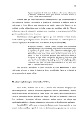 106
Aquino. Em primeiro de abril, diante dos boatos sobre levante militar contra
o Presidente João Goulart, muitos pais retiraram seus filhos internos do
Colégio. E nesse dia, não houve aulas.
Podemos notar que o autor mostra-nos o constrangimento a que foram submetidos os
participantes do encontro. Ao anunciar a presença de comunistas no meio de alunos e
professores, o Bispo deixava uma interrogação na platéia: quem seria? Depois, ao ser
noticiado o golpe militar, ficou outra incógnita: os pais não permitiram a ida dos filhos ao
colégio com receio de um deles ser apontado como comunista, ou haveria outro motivo? São
questões que demandam outras discussões.
Pela leitura do contexto, percebemos a pressão que esses militantes sofreram em uma
cidade controlada pelas oligarquias rurais. Os setores conservadores não aceitavam perder sua
condição hegemônica. De acordo com o Padre Thomaz de Aquino Prata (2006):
A oligarquia rural foi e é forte em Uberaba. Os chefes rurais exerciam um
poder muito grande, eles controlavam a igreja através de doações, através
de benefícios e da própria presença deles. E quando veio a Revolução, todos
aqueles que eles achavam que eram comunistas, foram pressionados. Eu tive
12 acusações, de um padre, de um médico, de um advogado, de um juiz de
direito e o resto, de fazendeiros. Portanto, houve uma adesão grande de
fazendeiros ao golpe militar, em Uberaba. Não houve resistência ao golpe
em Uberaba, nenhuma passeata. O apoio à ‘Revolução’[golpe de 64] foi
forte, tinha uma organização chamada Associação de Mulheres Contra o
Comunismo, meu nome era citado como comunista e eu não podia dizer
nada, eu era vigiadíssimo [grifo nosso].
Este sacerdote, denominado de padre vermelho, as Irmãs Dominicanas e outros
professores religiosos e laicos da instituição foram considerados focos de resistência e
estiveram na mira do regime militar.
3.5 A intervenção do regime militar na FAFI/FISTA
Pelos relatos, inferimos que, a FISTA possuía uma concepção pedagógica que
procurava aprimorar a formação acadêmica comprometida com um contexto social e político
muitas vezes contrário aos interesses do Estado militar e dos setores conservadores da cidade,
porque a instituição permitia a construção do diálogo, do debate, da democracia e da crítica.
Seus professores promoviam palestras, encontros, abriam espaços aos alunos para
manifestações artísticas, culturais, entre outros eventos, conforme depoimentos já analisados.
Vasselai (2001) ratifica essa postura crítico-humanista, ao afirmar que não se pode
negar à confessionalidade o papel de porta-voz do humanismo, apoiada que está na teoria
 