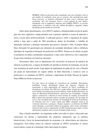 108
MOBRAL. Abriu escolas para toda a população, mas sem conteúdo, criou-se
um modelo de avaliação, para que as pessoas, não aprendessem nada.
Nesse processo, os próprios educadores de hoje, com a educação que
receberam, não vão conseguir elevar o nível cultural de seus alunos.
Justamente com as mudanças, impostas pela LDBEN 5692/71, as pessoas
sabiam fazer os símbolos, mas não sabiam decodificar, enquanto, muitas
disciplinas foram tiradas do currículo.
Entre outras determinações, a Lei 5692/71 ampliou a obrigatoriedade escolar de quatro
para oito anos, aglutinou o antigo primário com o ginasial, suprimiu o exame de admissão e
criou a escola única profissionalizante. A educação passou a sofrer a ingerência do regime
militar e logo após o golpe de 1964 procedeu-se, dentro da Faculdade, o trabalho de
depuração conforme a ideologia reacionária que passou a dominar o País. O próprio Bispo
Dom Alexandre foi questionado por elementos da sociedade uberabense sobre a influência
ideológica de esquerda na formação de professores da FISTA. Tratava-se de afastar ou punir
os portadores de idéias consideradas ameaçadoras e tidas como subversivas sob o argumento
de que eram contrárias aos interesses nacionais.
Procuramos obter, com os depoimentos dos envolvidos no processo de tentativa de
silenciar os professores, a riqueza de detalhes do episódio na história da instituição, em um de
seus momentos de maior tensão. Logo depois da implantação do golpe de 64, veio a Uberaba
um grupo de representantes do regime militar, de Belo Horizonte, e reuniu-se com os
professores e os estudantes da FISTA, conforme o depoimento do Padre Thomaz de Aquino
Prata (2006) envolvido no processo:
Foi uma época de tomada de consciência da realidade. Discutíamos
problemas sociais, distribuição injusta das riquezas, situação do
operariado, a ação imperialista da América do Norte, problemas do
desemprego, do salário. Em 1964 veio o golpe militar. Grupos de estudantes
universitários [enviados pelo governo militar], vindos de Belo Horizonte, em
nome do Movimento Revolucionário, apareciam nas Faculdades, reuniam
alunos e professores e ditavam as novas normas de conduta. Já traziam de
BH os nomes dos principais alunos acusados de agitação. Foi um tempo de
terror. Fui convidado para lecionar na Faculdade de Ciências Econômicas
de Uberaba, mas tive o nome vetado pelo MEC, alegando tratar-se de
‘elemento subversivo e perigoso’. Éramos vigiados e os diretores da FISTA
eram obrigados a preencher folhas de perguntas sobre nossas atividades.
Acima de tudo, havia os informantes do SNI. Ganhavam para vigiar e enviar
informações semanais sobre nossas atividades [grifo nosso].
Para o Estado autoritário, era importante acabar com todas as ações e discussões que
colocassem em dúvida a legitimidade das propostas entreguistas que os militares
desenvolviam a favor da desnacionalização da economia e de subserviência aos interesses
estrangeiros. Essa leitura crítica do contexto realizada na FISTA incomodou os setores
conservadores a ponto de a instituição sofrer intervenção do regime.
 