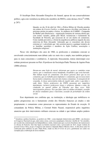 109
O Arcebispo Dom Alexandre Gonçalves do Amaral, apesar de seu conservadorismo
político, agiu com veemência na defesa dos membros da FISTA, como destaca Alves24
(1968,
p. 267):
Quando, no dia 10 de abril de 1964, a Polícia Militar de Uberaba prendeu
um redator do Correio Católico, a cidade passou a fervilhar com boatos de
próximas prisões de padres e freiras. As mulheres do CAMDE – Campanha
da Mulher pela Democracia – organização feminina de extrema direita que,
com nomes variados, pulula pelo Brasil, reclamavam o fechamento da
Faculdade de Filosofia, que acusavam de ser um núcleo de comunistas.
Como medida preventiva, o Jornal da arquidiocese publicou naquele dia uma
entrevista de Dom Alexandre ‘reiterando que os vencedores não devem
extremar-se’ e advertindo que ‘não assistirei passivo a qualquer tentativa de
se humilhar sacerdotes e membros da Ação Católica, associações e
instituições religiosas’.
Nesse viés ideológico dos anos de 1960, os professores e estudantes estavam se
envolvendo conscientemente num debate cada vez mais rico e amplo, mas também perigoso
para os mais conscientes e combativos. A repressão, bruscamente, tentou interromper esse
embate promissor presente no País. O professor de Sociologia Padre Thomaz de Aquino Prata
(2006) afirmou:
Deram-nos uma lição de moral, alertaram que agora os caminhos eram
outros, que o comunismo estava mandando, invadindo e que seria barrado.
Não tinham noção de comunismo. Um desses generais disse que eu era
comunista, que eu trabalho para implantar o comunismo, que no nosso meio
havia muitos comunistas, mas nós não éramos comunistas. A sensação foi de
vergonha. A classe universitária tinha de engolir tudo, saber o que falar e
onde falar. Vários professores da FISTA passaram por inquéritos
deprimentes, inclusive professores leigos e religiosos. Quanto a mim, fui
conduzido ao quartel militar de Uberaba, por duas vezes. Sofri
interrogatórios penosos. Tive que falar sobre as minhas atividades, acusado
de aliciar estudantes para o marxismo, acusado de perturbador da ordem
social.
Esse depoimento nos confirma que, na instituição, a ideologia que mobilizava os
padres progressistas era o humanismo cristão dos filósofos franceses já citados e não
propriamente o comunismo como pensavam os representantes do Estado de exceção. O
comandante da Polícia Militar, o Coronel Pedro Nazaré, responsável pelos inquéritos
anunciou que dois interventores militares estavam na cidade e que tinham amplos poderes
24
Jornalista e político brasileiro, ao proferir em 1968 – como deputado federal eleito pelo MDB – um discurso
no Congresso Nacional em que, entre outras coisas, convocou a população a boicotar o desfile de 7 de setembro,
por ocasião das comemorações da Independência e ainda, clamou para que as jovens brasileiras não namorassem
os oficiais do Exército. Este fato figura na história nacional como o provocador do AI-5, reação violenta do
governo Costa e Silva, já que o Congresso não afastou o deputado Márcio Moreira Alves. A obra desse autor foi
confiscada pelos militares no país. Padre Prata, citado na obra O Cristo do povo, gentilmente nos cedeu seu
exemplar para a elaboração de nosso trabalho.
 