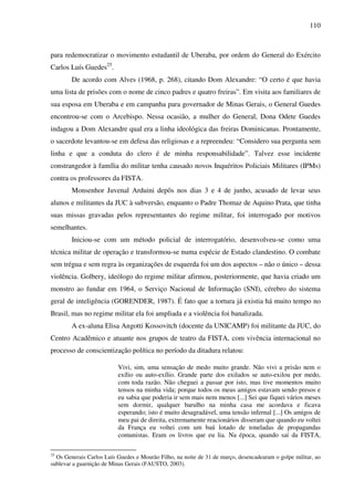110
para redemocratizar o movimento estudantil de Uberaba, por ordem do General do Exército
Carlos Luís Guedes25
.
De acordo com Alves (1968, p. 268), citando Dom Alexandre: “O certo é que havia
uma lista de prisões com o nome de cinco padres e quatro freiras”. Em visita aos familiares de
sua esposa em Uberaba e em campanha para governador de Minas Gerais, o General Guedes
encontrou-se com o Arcebispo. Nessa ocasião, a mulher do General, Dona Odete Guedes
indagou a Dom Alexandre qual era a linha ideológica das freiras Dominicanas. Prontamente,
o sacerdote levantou-se em defesa das religiosas e a repreendeu: “Considero sua pergunta sem
linha e que a conduta do clero é de minha responsabilidade”. Talvez esse incidente
constrangedor à família do militar tenha causado novos Inquéritos Policiais Militares (IPMs)
contra os professores da FISTA.
Monsenhor Juvenal Arduini depôs nos dias 3 e 4 de junho, acusado de levar seus
alunos e militantes da JUC à subversão, enquanto o Padre Thomaz de Aquino Prata, que tinha
suas missas gravadas pelos representantes do regime militar, foi interrogado por motivos
semelhantes.
Iniciou-se com um método policial de interrogatório, desenvolveu-se como uma
técnica militar de operação e transformou-se numa espécie de Estado clandestino. O combate
sem trégua e sem regra às organizações de esquerda foi um dos aspectos – não o único – dessa
violência. Golbery, ideólogo do regime militar afirmou, posteriormente, que havia criado um
monstro ao fundar em 1964, o Serviço Nacional de Informação (SNI), cérebro do sistema
geral de inteligência (GORENDER, 1987). É fato que a tortura já existia há muito tempo no
Brasil, mas no regime militar ela foi ampliada e a violência foi banalizada.
A ex-aluna Elisa Angotti Kossovitch (docente da UNICAMP) foi militante da JUC, do
Centro Acadêmico e atuante nos grupos de teatro da FISTA, com vivência internacional no
processo de conscientização política no período da ditadura relatou:
Vivi, sim, uma sensação de medo muito grande. Não vivi a prisão nem o
exílio ou auto-exílio. Grande parte dos exilados se auto-exilou por medo,
com toda razão. Não cheguei a passar por isto, mas tive momentos muito
tensos na minha vida; porque todos os meus amigos estavam sendo presos e
eu sabia que poderia ir sem mais nem menos [...] Sei que fiquei vários meses
sem dormir, qualquer barulho na minha casa me acordava e ficava
esperando; isto é muito desagradável, uma tensão infernal [...] Os amigos de
meu pai de direita, extremamente reacionários disseram que quando eu voltei
da França eu voltei com um baú lotado de toneladas de propagandas
comunistas. Eram os livros que eu lia. Na época, quando saí da FISTA,
25
Os Generais Carlos Luís Guedes e Mourão Filho, na noite de 31 de março, desencadearam o golpe militar, ao
sublevar a guarnição de Minas Gerais (FAUSTO, 2003).
 