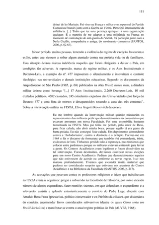 111
deixei de ler Maritain. Fui viver na França e militar com o pessoal do Partido
Comunista Francês junto com a Guerra do Vietnã. Participei intensamente da
militância. [...] Tinha que ter uma pertença qualquer, a uma organização
qualquer. E a maneira de me adaptar a uma militância na França no
momento de contestação de anti-guerra do Vietnã, foi participar junto com a
Neila Cecílio, companheira e amiga, do movimento comunista (SANTOS,
2006, p. 62-63).
Nesse período, muitas pessoas, temendo a violência do regime de exceção, buscaram o
exílio, antes que viessem a sofrer algum atentado contra sua própria vida ou de familiares.
Essa situação deixou marcas indeléveis naqueles que foram obrigados a deixar o País, em
condições tão adversas. A repressão, marca do regime militar, e os Atos Institucionais e
Decretos-Leis, a exemplo do nº. 477 impuseram o silenciamento e instituíram o controle
ideológico nas universidades e demais instituições educativas. Segundo os documentos da
Arquidiocese de São Paulo (1985, p. 68) publicados na obra Brasil, nunca mais, a ditadura
militar deixou como herança “[...] 17 Atos 1nstitucionais, 2.260 Decretos-Leis, 10 mil
exilados políticos, 4682 cassados, 245 estudantes expulsos das Universidades por força do
Decreto 477 e uma lista de mortos e desaparecidos tocando a casa das três centenas”.
Sobre a intervenção militar na FISTA, Elisa Angotti Kossovitch descreveu:
Eu me lembro quando da intervenção militar quando mandaram os
representantes dos militares pedir que denunciássemos os comunistas que
estavam presentes em nossa Faculdade. Foi uma assembléia bastante
tumultuada na FISTA. Meu pai tinha me pedido, pelo amor de Deus,
para ficar calada, não abrir minha boca, porque aquilo lá era gente da
barra pesada. Eu não consegui ficar calada. Um depoimento contundente
contra a ‘dedodurismo’, contra a denúncia e a delação. Formei-me em
1964 e fiz o discurso de formatura que também foi contundente, triste,
estávamos de luto. Tínhamos perdido não a esperança, mas tínhamos que
colocar entre parênteses porque os militares estavam entrando para ferrar
a gente. Os Centros Acadêmicos eram legítimos e foram dissolvidos na
tal intervenção. Foram destituídos, devíamos convocar novas eleições
para um novo Centro Acadêmico. Pediam que denunciássemos aqueles
que não estivessem de acordo ou conforme as novas regras. Isso nos
marcou profundamente. Tivemos que esconder muito material que
pudesse ser considerado suspeito que estivesse nos arquivos do Centro
Acadêmico e na Biblioteca da Faculdade (SANTOS, 2006, p. 217).
As acusações que pesavam contra os professores religiosos e laicos que trabalhavam
na FISTA eram as seguintes: pregar a subversão na Faculdade de Filosofia, por isso o elevado
número de alunos esquerdistas, fazer reuniões secretas, em que defendiam o esquerdismo e a
subversão, assistir e aplaudir entusiasticamente o comício do Padre Lage, discutir com
Arnaldo Rosa Prata (pecuarista, político conservador e ex-Prefeito da cidade), que discordava
do comício, encomendar livros considerados subversivos (dentre os quais Como seria um
Brasil Socialista) e manifestar-se contra o atual regime político do País (ALVES, 1968).
 