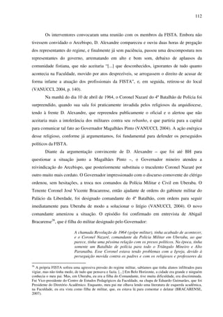 112
Os interventores convocaram uma reunião com os membros da FISTA. Embora não
tivessem convidado o Arcebispo, D. Alexandre compareceu e ouviu duas horas de pregação
dos representantes do regime, e finalmente já sem paciência, passou uma descompostura nos
representantes do governo, arrematando em alto e bom som, debaixo de aplausos da
comunidade fistiana, que não aceitaria “[...] que desconhecidos, ignorantes de tudo quanto
acontecia na Faculdade, movido por atos desprezíveis, se arrogassem o direito de acusar de
forma infame a atuação dos profissionais da FISTA”, e, em seguida, retirou-se do local
(VANUCCI, 2004, p. 140).
Na manhã do dia 10 de abril de 1964, o Coronel Nazaré do 4º Batalhão de Polícia foi
surpreendido, quando sua sala foi praticamente invadida pelos religiosos da arquidiocese,
tendo à frente D. Alexandre, que repreendeu publicamente o oficial e o alertou que não
aceitaria mais a intolerância dos militares contra seu rebanho, e que partiria para a capital
para comunicar tal fato ao Governador Magalhães Pinto (VANUCCI, 2004). A ação enérgica
desse religioso, conforme já argumentamos, foi fundamental para defender os perseguidos
políticos da FISTA.
Diante da argumentação convincente de D. Alexandre – que foi até BH para
questionar a situação junto a Magalhães Pinto –, o Governador mineiro atendeu a
reivindicação do Arcebispo, que posteriormente substituiu o truculento Coronel Nazaré por
outro muito mais cordato. O Governador impressionado com o discurso comovente do clérigo
ordenou, sem hesitações, a troca nos comandos da Polícia Militar e Civil em Uberaba. O
Tenente Coronel José Vicente Bracarense, então ajudante de ordens do gabinete militar do
Palácio da Liberdade, foi designado comandante do 4º Batalhão, com ordens para seguir
imediatamente para Uberaba de modo a solucionar o litígio (VANUCCI, 2004). O novo
comandante amenizou a situação. O episódio foi confirmado em entrevista de Abigail
Bracarense26
, que é filha do militar designado pelo Governador:
A chamada Revolução de 1964 (golpe militar), tinha acabado de acontecer,
e o Coronel Nazaré, comandante da Polícia Militar em Uberaba, ao que
parece, tinha uma péssima relação com os presos políticos. Na época, tinha
somente um Batalhão de polícia para todo o Triângulo Mineiro e Alto
Paranaíba. Esse Coronel estava tendo problemas com a Igreja, devido à
perseguição movida contra os padres e com os religiosos e professores da
26
A própria FISTA sofreu uma agressiva pressão do regime militar, sabíamos que tinha alunos infiltrados para
vigiar, mas não tinha medo, de tudo que pensava e fazia. [...] Em Belo Horizonte, a cidade era grande e ninguém
conhecia o meu pai. Mas, em Uberaba, eu era a filha do Comandante, tive muita dificuldade, era discriminada.
Fui Vice-presidente do Centro de Estudos Pedagógicos da Faculdade, na chapa de Eduardo Guimarães, que foi
Presidente do Diretório Acadêmico. Enquanto, meu pai me olhava lendo uma literatura de esquerda acadêmica,
na Faculdade, eu era vista como filha de militar, que, eu estava lá para comentar e delatar (BRACARENSE,
2007).
 