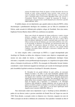 113
própria Faculdade Santo Tomás de Aquino. Se Dom Alexandre não tivesse
entrado no meio, teriam acontecido coisas terríveis, como ocorreu em
outras localidades. Dom Alexandre foi a Belo Horizonte, e como era muito
culto e articulado pediu ao Governador Magalhães Pinto, que, trocasse o
Comandante Nazaré. Reuniram a cúpula da segurança do Estado, e
acharam que o meu pai possuía o perfil adequado para solucionar a questão
(BRACARENSE, 2007).
E também alegou, em seu depoimento, que, quando ainda era aluna da FISTA, sofreu
discriminação e patrulhamento ideológico dos estudantes, por ser filha do comandante da
Polícia, sendo acusada de infiltrada pelos próprios colegas de Faculdade. Sem citar nomes,
Euphranor Ferreira Martins Júnior (2007) nos confirmou esse episódio:
Houve uma relação de adaptação de alguns professores e muitos viraram
delatores, enquanto, outros que tinham de sobreviver, às escondidas,
incutiam suas idéias, a exemplo, o Padre Prata, que não se calava. Havia
filhos de militares infiltrados na FISTA, evitávamos falar perto deles, mas,
tinha as turmas da área de humanas, que eram muito polêmicas, tais como,
as de Geografia, de História e de Filosofia, que questionavam muito, mas
em surdina. Os professores falavam de forma mais amena que não
afetassem suas vidas, afinal, tinham que sobreviver, mas quando tinham
confiança, com alguns alunos, discutiam e criticavam a situação, mas não
era publicamente.
As várias citações sobre a intervenção na FISTA e o papel desempenhado pelo
Arcebispo de Uberaba na defesa dos religiosos tiveram como objetivos compreender que,
mesmo em uma cidade do interior, a vigilância e o patrulhamento ideológico foram
relevantes, e responder a nossa problematização da pesquisa: se a ingerência do regime militar
afetou a formação de professores na FISTA. Na concepção do Monsenhor Juvenal Arduini,
considerado o maior intelectual engajado da instituição, por ocasião da homenagem prestada
pela Assembléia Legislativa mineira ao Arcebispo D. Alexandre, discursou:
D. Alexandre foi um grande defensor da ação católica, da renovação
litúrgica da Igreja e de todos os que eram hostilizados. Quando houve
acusações de que os padres da época da Segunda Guerra Mundial teriam
uma ligação com o nazismo e com o fascismo, D. Alexandre desmascarou
aqueles que estavam acusando os sacerdotes. Nos episódios de 1964, com o
golpe militar, houve acusações à Igreja, a professores da FISTA, religiosos e
leigos de ligações com o marxismo e o comunismo, e D. Alexandre
levantou-se para defendê-los. Sempre impetuoso, não era preciso que lhe
pedisse essa defesa, porque se antecipava e se colocava na linha de frente em
defesa dessas pessoas. [...] Foi, talvez, o ato de maior significação moral
daqueles meses cinzentos (ARDUINI, 2000, p. 1).
Fato interessante citado nesse depoimento é que o Arcebispo já havia defendido os
padres de sua diocese contra o governo autoritário do Estado Novo de Vargas nos anos de
1940. Nesta década, a acusação contra os religiosos era o fascismo, enquanto nos anos de
1960 a acusação era devido à influência do comunismo. Esse episódio é retratado na obra O
 