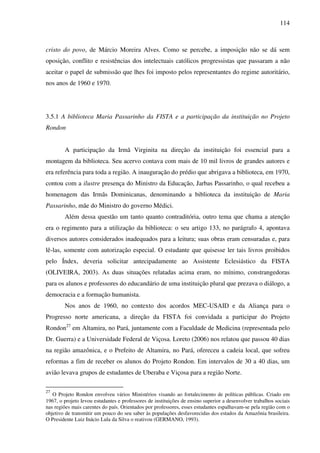 114
cristo do povo, de Márcio Moreira Alves. Como se percebe, a imposição não se dá sem
oposição, conflito e resistências dos intelectuais católicos progressistas que passaram a não
aceitar o papel de submissão que lhes foi imposto pelos representantes do regime autoritário,
nos anos de 1960 e 1970.
3.5.1 A biblioteca Maria Passarinho da FISTA e a participação da instituição no Projeto
Rondon
A participação da Irmã Virginita na direção da instituição foi essencial para a
montagem da biblioteca. Seu acervo contava com mais de 10 mil livros de grandes autores e
era referência para toda a região. A inauguração do prédio que abrigava a biblioteca, em 1970,
contou com a ilustre presença do Ministro da Educação, Jarbas Passarinho, o qual recebeu a
homenagem das Irmãs Dominicanas, denominando a biblioteca da instituição de Maria
Passarinho, mãe do Ministro do governo Médici.
Além dessa questão um tanto quanto contraditória, outro tema que chama a atenção
era o regimento para a utilização da biblioteca: o seu artigo 133, no parágrafo 4, apontava
diversos autores considerados inadequados para a leitura; suas obras eram censuradas e, para
lê-las, somente com autorização especial. O estudante que quisesse ler tais livros proibidos
pelo Índex, deveria solicitar antecipadamente ao Assistente Eclesiástico da FISTA
(OLIVEIRA, 2003). As duas situações relatadas acima eram, no mínimo, constrangedoras
para os alunos e professores do educandário de uma instituição plural que prezava o diálogo, a
democracia e a formação humanista.
Nos anos de 1960, no contexto dos acordos MEC-USAID e da Aliança para o
Progresso norte americana, a direção da FISTA foi convidada a participar do Projeto
Rondon27
em Altamira, no Pará, juntamente com a Faculdade de Medicina (representada pelo
Dr. Guerra) e a Universidade Federal de Viçosa. Loreto (2006) nos relatou que passou 40 dias
na região amazônica, e o Prefeito de Altamira, no Pará, ofereceu a cadeia local, que sofreu
reformas a fim de receber os alunos do Projeto Rondon. Em intervalos de 30 a 40 dias, um
avião levava grupos de estudantes de Uberaba e Viçosa para a região Norte.
27
O Projeto Rondon envolveu vários Ministérios visando ao fortalecimento de políticas públicas. Criado em
1967, o projeto levou estudantes e professores de instituições de ensino superior a desenvolver trabalhos sociais
nas regiões mais carentes do país. Orientados por professores, esses estudantes espalhavam-se pela região com o
objetivo de transmitir um pouco do seu saber às populações desfavorecidas dos estados da Amazônia brasileira.
O Presidente Luiz Inácio Lula da Silva o reativou (GERMANO, 1993).
 