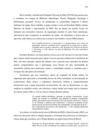 115
Havia trabalho, orientado pela Fundação Nacional do Índio (FUNAI) para professores
e estudantes nos campos de Medicina, Odontologia, Direito, Pedagogia, Sociologia e
Enfermagem, prestando serviços de atendimento às comunidades indígenas e demais
habitantes da região. Nesse trabalho, o grupo recebeu a visita do Presidente Médici, demais
Ministros de Estado e representantes da ONU. Por ser fluente em francês, Loreto foi
intérprete dos comissários franceses da organização mundial. E como freira dominicana,
aproveitou-se para evangelizar os moradores da região: um helicóptero a levava para as
agrovilas, onde entrava em contato com os jovens e suas famílias. Loreto (2006) afirmou:
Esse trabalho favorecia a valorização e o enriquecimento dos cursos da
Instituição, além de contribuir para a experiência de professores e alunos.
Trabalhei mais na prática educativa, o Dr. Ronaldo nas Ciências do Direito
e Economia e o Dr. Guerra, na área de Medicina. Foi uma experiência
interessante.
O projeto Rondon e seu lema ufanista integrar para não entregar foi uma das formas
que o regime militar encontrou para cooptar os jovens para que conhecessem os problemas do
País, sem fazer oposição. Apesar das relações com o governo mais autoritário do período
militar, compreendemos que a participação nesse Projeto foi uma oportunidade de
intercâmbio cultural entre professores, alunos e comunidades carentes e, contribuiu para a
formação dos educadores da instituição.
Acreditamos que essa experiência, apesar da cooptação do Estado militar, foi
importante para aproximar a comunidade fistiana de outras instituições na disseminação do
conhecimento. Pelos relatos, a experiência demonstrou também o comprometimento
institucional com a ajuda humanitária assistencialista, tão cara às Dominicanas, ou seja,
melhorar as condições sociais, sem subverter a ordem, mudar sem romper com as estruturas
do sistema. Salles (1986, p. 115) ao criticar o Projeto Rondon salienta:
O controle político-ideológico, presente no projeto extensionista, visava
atingir não somente os estudantes, mas também as próprias comunidades
pobres, prevenindo assim um possível foco de protesto subversivo. Tratava-
se de eliminar a pobreza sem transformar a estrutura econômico-social,
porém através do desenvolvimento das comunidades, da educação do povo –
daí a importância dos técnicos, dos intelectuais – e sob a direção intelectual
do pensamento cristão.
A ex-aluna e ex-professora do curso de História da FISTA, Sônia Fontoura (2007), em
entrevista, descreveu sobre as relações humanas e a formação dos professores na instituição e
relatou ainda que contribuiu com o Projeto Rondon, na região Centro-Oeste do Brasil:
Participei do Projeto Rondon, dando aulas em Campo Grande, capital do
Mato Grosso do Sul. O ambiente de trabalho era muito bom, era prazeroso
 