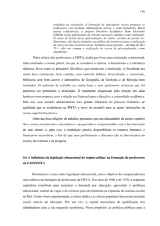 116
trabalhar na instituição. A formação de educadores visava preparar os
professores com bastante embasamento teórico e visão humanista. Havia
muitas conferências, o próprio Diretório Acadêmico Dom Alexandre
(DADA) trazia palestrantes de renome nacional e debates eram realizados.
O curso de Letras fazia apresentações de teatro, recitais de poesia etc.
Entretanto, não havia estímulos ou política de incentivos para a realização
de cursos de lato ou stricto sensu. Também, nesse período – décadas de 60 e
70 – não era comum a realização de cursos de pós-graduação, como
atualmente.
Pelos relatos dos professores, a FISTA, ainda que fosse uma instituição confessional,
tinha instituído o ensino plural, em que se ressaltava a ciência, o humanismo e a tolerância
religiosa. Esses eram os princípios filosóficos que norteavam a instituição. A Faculdade era
muito bem estruturada, bem cuidada, com material didático diversificado e consistente,
biblioteca com bom acervo e laboratórios de Geografia, de Geologia e de Biologia bem
instalados. O ambiente de trabalho era muito bom e seus professores relataram que foi
prazeroso ter pertencido à instituição. O tratamento dispensado pela direção em nada
lembrava uma empresa, pois a relação era fraternal entre a direção e a comunidade acadêmica.
Para nós, esse modelo administrativo teve grande influência no processo formativo de
qualidade que se estabeleceu na FISTA e serve de exemplo para as atuais instituições de
ensino superior brasileiras.
Além das boas relações de trabalho, pensamos que um educandário de ensino superior
deve contar com docentes, orientadores e pesquisadores comprometidos com a boa formação
de seus alunos e, para isso, a instituição precisa disponibilizar os recursos humanos e
financeiros necessários, a fim de que seus profissionais e discentes não se desvinculem do
ensino, da extensão e da pesquisa.
3.6 A influência da legislação educacional do regime militar na formação de professores
da FAFI/FISTA
Retomamos o tema sobre legislação educacional, com o objetivo de compreendermos
seus reflexos na formação de professores da FISTA. Nos anos de 1960 e de 1970, a expansão
capitalista contribuiu para aumentar a demanda por educação, agravando o problema
educacional, carente de vagas e de recursos para investimento na expansão do sistema escolar
no País. Como vimos anteriormente, a classe média e as classes populares buscavam ascensão
social, através da educação. Por sua vez, o capital necessitava de qualificação dos
trabalhadores para a sua expansão econômica. Nesse propósito, as políticas públicas para a
 