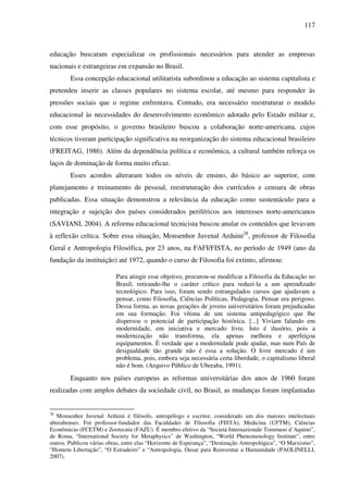 117
educação buscaram especializar os profissionais necessários para atender as empresas
nacionais e estrangeiras em expansão no Brasil.
Essa concepção educacional utilitarista subordinou a educação ao sistema capitalista e
pretendeu inserir as classes populares no sistema escolar, até mesmo para responder às
pressões sociais que o regime enfrentava. Contudo, era necessário reestruturar o modelo
educacional às necessidades do desenvolvimento econômico adotado pelo Estado militar e,
com esse propósito, o governo brasileiro buscou a colaboração norte-americana, cujos
técnicos tiveram participação significativa na reorganização do sistema educacional brasileiro
(FREITAG, 1986). Além da dependência política e econômica, a cultural também reforça os
laços de dominação de forma muito eficaz.
Esses acordos alteraram todos os níveis de ensino, do básico ao superior, com
planejamento e treinamento de pessoal, reestruturação dos currículos e censura de obras
publicadas. Essa situação demonstrou a relevância da educação como sustentáculo para a
integração e sujeição dos países considerados periféricos aos interesses norte-americanos
(SAVIANI, 2004). A reforma educacional tecnicista buscou anular os conteúdos que levavam
à reflexão crítica. Sobre essa situação, Monsenhor Juvenal Arduini28
, professor de Filosofia
Geral e Antropologia Filosófica, por 23 anos, na FAFI/FISTA, no período de 1949 (ano da
fundação da instituição) até 1972, quando o curso de Filosofia foi extinto, afirmou:
Para atingir esse objetivo, procurou-se modificar a Filosofia da Educação no
Brasil, retirando-lhe o caráter crítico para reduzi-la a um aprendizado
tecnológico. Para isso, foram sendo estrangulados cursos que ajudavam a
pensar, como Filosofia, Ciências Políticas, Pedagogia. Pensar era perigoso.
Dessa forma, as novas gerações de jovens universitários foram prejudicadas
em sua formação. Foi vítima de um sistema antipedagógico que lhe
dispersou o potencial de participação histórica. [...] Viviam falando em
modernidade, em iniciativa e mercado livre. Isto é ilusório, pois a
modernização não transforma, ela apenas melhora e aperfeiçoa
equipamentos. É verdade que a modernidade pode ajudar, mas num País de
desigualdade tão grande não é essa a solução. O livre mercado é um
problema, pois, embora seja necessária certa liberdade, o capitalismo liberal
não é bom. (Arquivo Público de Uberaba, 1991).
Enquanto nos países europeus as reformas universitárias dos anos de 1960 foram
realizadas com amplos debates da sociedade civil, no Brasil, as mudanças foram implantadas
28
Monsenhor Juvenal Arduini é filósofo, antropólogo e escritor, considerado um dos maiores intelectuais
uberabenses. Foi professor-fundador das Faculdades de Filosofia (FISTA), Medicina (UFTM), Ciências
Econômicas (FCETM) e Zootecnia (FAZU). É membro efetivo da “Societá Internazionale Tommaso d´Aquino”,
de Roma, “International Society for Metaphysics” de Washington, “World Phenomenology Institute”, entre
outros. Publicou várias obras, entre elas “Horizonte de Esperança”, “Destinação Antropológica”, “O Marxismo”,
“Homem Libertação”, “O Estradeiro” e “Antropologia, Ousar para Reinventar a Humanidade (PAOLINELLI,
2007).
 