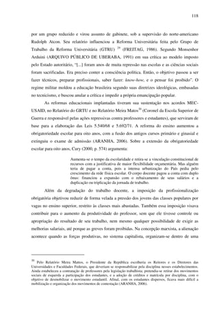 118
por um grupo reduzido e virou assunto de gabinete, sob a supervisão do norte-americano
Rudolph Atcon. Seu relatório influenciou a Reforma Universitária feita pelo Grupo de
Trabalho da Reforma Universitária (GTRU) 29
(FREITAG, 1986). Segundo Monsenhor
Arduini (ARQUIVO PÚBLICO DE UBERABA, 1991) em sua crítica ao modelo imposto
pelo Estado autoritário, “[...] foram anos de muita repressão nas escolas e as ciências sociais
foram sacrificadas. Era preciso conter a consciência política. Então, o objetivo passou a ser
fazer técnicos, preparar profissionais, saber fazer: know-how, e o pensar foi proibido”. O
regime militar moldou a educação brasileira segundo suas diretrizes ideológicas, embasadas
no tecnicismo, e buscou anular a crítica e impedir a própria emancipação popular.
As reformas educacionais implantadas tiveram sua sustentação nos acordos MEC-
USAID, no Relatório do GRTU e no Relatório Meira Matos30
(Coronel da Escola Superior de
Guerra e responsável pelas ações repressivas contra professores e estudantes), que serviram de
base para a elaboração das Leis 5.540/68 e 5.692/71. A reforma do ensino aumentou a
obrigatoriedade escolar para oito anos, com a fusão dos antigos cursos primário e ginasial e
extinguiu o exame de admissão (ARANHA, 2006). Sobre a extensão da obrigatoriedade
escolar para oito anos, Cury (2000, p. 574) argumenta:
Aumenta-se o tempo da escolaridade e retira-se a vinculação constitucional de
recursos com a justificativa de maior flexibilidade orçamentária. Mas alguém
teria de pagar a conta, pois a intensa urbanização do País pedia pelo
crescimento da rede física escolar. O corpo docente pagou a conta com duplo
ônus: financiou a expansão com o rebaixamento de seus salários e a
duplicação ou triplicação da jornada de trabalho.
Além da degradação do trabalho docente, a imposição da profissionalização
obrigatória objetivou reduzir de forma velada a pressão dos jovens das classes populares por
vagas no ensino superior, restrito às classes mais abastadas. Também essa imposição visava
contribuir para o aumento da produtividade do professor, sem que ele tivesse controle ou
apropriação do resultado de seu trabalho, nem mesmo qualquer possibilidade de exigir as
melhorias salariais, até porque as greves foram proibidas. Na concepção marxista, a alienação
acontece quando as forças produtivas, no sistema capitalista, organizam-se dentro de uma
30
Pelo Relatório Meira Mattos, o Presidente da República escolheria os Reitores e os Diretores das
Universidades e Faculdades Federais, que deveriam se responsabilizar pela disciplina nesses estabelecimentos.
Ainda estabeleceu a contratação de professores pela legislação trabalhista; pretendia-se retirar dos movimentos
sociais de esquerda a participação dos estudantes, e a adoção de créditos e matrícula por disciplina, com o
objetivo de desmobilizar o movimento estudantil. Afinal, com os estudantes dispersos, ficava mais difícil a
mobilização e organização dos movimentos de contestação (ARANHA, 2006).
 