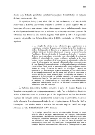 119
divisão social de tarefas que afasta o trabalhador dos produtos de seu trabalho, em particular
do lucro, ou seja, a mais valia.
Na opinião de Freitag (1986) a Lei 5.540, de 1968 e o Decreto-Lei nº. 464, de 1969
promoveram a Reforma Universitária impondo as diretrizes do ensino superior. Mas os
burocratas, até mesmo para manter a ordem, não romperam com as tradições para não afetar
os privilégios das classes conservadores, e, mais uma vez, o interesse das classes populares foi
substituído pela decisão de uma minoria. Segundo Piletti (2003, p. 118-119) as principais
inovações introduzidas pela Reforma Universitária de 1968 e implantadas em 1969 foram as
seguintes:
a) A extinção da cátedra e sua substituição pelo departamento e a
concomitante instituição da carreira universitária aberta; b) o abandono do
modelo da Faculdade de Filosofia e a organização da Universidade em
unidades, isto é, em Institutos (dedicados à pesquisa e ao ensino básico) e
Faculdades e Escolas (destinadas à formação profissional); c) currículos
flexíveis, cursos parcelados, semestrais, com a introdução do sistema de
créditos; d) a introdução dos exames vestibulares unificados e dos ciclos
básicos, comuns a estudantes de diversos cursos; e) a instituição regular dos
cursos de pós-graduação (de Mestrado e Doutorado), bem como dos cursos
de curta duração. E também instituiu o vestibular classificatório, eliminando
a nota mínima. Dessa forma, só seriam aprovados tantos candidatos quantas
fossem as vagas. Deixavam de existir os ‘excedentes’. Através da
organização em departamentos, procurou enquadrar a Universidade dentro
de um modelo empresarial, que lhe desse mais eficiência burocrática; o
mesmo objetivo se tentou alcançar com a organização em semestres. A
organização da Universidade em unidades, não mais centradas em torno da
Faculdade de Filosofia, Ciências e Letras, o que dificultou a integração entre
os estudantes e a vida universitária, por outro lado, as matérias filosóficas,
importantes para estimular a reflexão e a discussão, tornaram-se optativas
para a maior parte dos estudantes.
A Reforma Universitária também implantou o curso de Estudos Sociais e a
licenciatura curta para formar professores em um ano e meio. Para os legisladores do período
militar, a licenciatura curta era a solução para a falta de professores no País. Esse sistema
encurtado de formação tornou-se extremamente lucrativo para os empresários do ensino;
ainda, a formação de professores em Estudos Sociais esvaziou os cursos de Filosofia, História
e Geografia. Esse modelo tornou a educação um excelente negócio. Chauí, em artigo
publicado na Folha de São Paulo (06/07/1977) denuncia:
Um licenciado encurtado é curto em todos os sentidos: formado em tempo
reduzido, a baixo preço para a escola (mas a alto custo para o estudante) e
intelectualmente curto. Portanto, um profissional que dará aulas medíocres a
baixo preço remunerado apenas pela hora-aula, sem condições de prepará-
las. Incapacitado para a pesquisa – por falta de formação anterior e de
condições para cursar uma Pós-Graduação – é um professor dócil para as
empresas porque é mão-de-obra farta e barata e ao Estado porque não pode
 