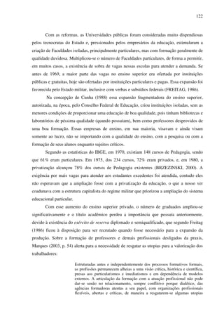 122
Com as reformas, as Universidades públicas foram consideradas muito dispendiosas
pelos tecnocratas do Estado e, pressionados pelos empresários da educação, estimularam a
criação de Faculdades isoladas, principalmente particulares, mas com formação geralmente de
qualidade duvidosa. Multiplicou-se o número de Faculdades particulares, de forma a permitir,
em muitos casos, a existência de sobra de vagas nessas escolas para atender a demanda. Se
antes de 1969, a maior parte das vagas no ensino superior era ofertada por instituições
públicas e gratuitas, hoje são ofertadas por instituições particulares e pagas. Essa expansão foi
favorecida pelo Estado militar, inclusive com verbas e subsídios federais (FREITAG, 1986).
Na concepção de Cunha (1988) essa expansão fragmentadora do ensino superior,
autorizada, na época, pelo Conselho Federal de Educação, criou instituições isoladas, sem as
menores condições de proporcionar uma educação de boa qualidade, pois tinham bibliotecas e
laboratórios de péssima qualidade (quando possuíam), bem como professores desprovidos de
uma boa formação. Essas empresas de ensino, em sua maioria, visavam e ainda visam
somente ao lucro, não se importando com a qualidade do ensino, com a pesquisa ou com a
formação de seus alunos enquanto sujeitos críticos.
Segundo as estatísticas do IBGE, em 1970, existiam 148 cursos de Pedagogia, sendo
que 61% eram particulares. Em 1975, dos 234 cursos, 72% eram privados, e, em 1980, a
privatização alcançou 78% dos cursos de Pedagogia existentes (BRZEZINSKI, 2000). A
exigência por mais vagas para atender aos estudantes excedentes foi atendida, contudo eles
não esperavam que a ampliação fosse com a privatização da educação, o que a nosso ver
coadunava com a estrutura capitalista do regime militar que priorizou a ampliação do sistema
educacional particular.
Com esse aumento do ensino superior privado, o número de graduados ampliou-se
significativamente e o título acadêmico perdeu a importância que possuía anteriormente,
devido à existência do exército de reserva diplomado e semiqualificado, que segundo Freitag
(1986) ficou à disposição para ser recrutado quando fosse necessário para a expansão da
produção. Sobre a formação de professores e demais profissionais desligados da praxis,
Marques (2003, p. 54) alerta para a necessidade de resgatar as utopias para a valorização dos
trabalhadores:
Estruturadas antes e independentemente dos processos formativos formais,
as profissões permanecem alheias a uma visão crítica, histórica e científica,
presas aos particularismos e imediatismos e em dependência de modelos
externos. A articulação da formação com a atuação profissional não pode
dar-se senão no relacionamento, sempre conflitivo porque dialético, das
agências formadoras atentas a seu papel, com organizações profissionais
flexíveis, abertas e críticas, de maneira a resgatarem-se algumas utopias
 