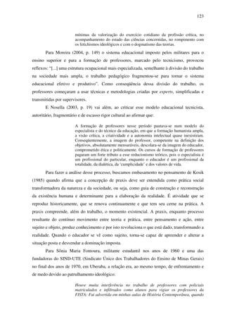 123
mínimas da valorização do exercício cotidiano da profissão crítica, no
acompanhamento do estado das ciências concernidas, no rompimento com
os fetichismos ideológicos e com o dogmatismo das teorias.
Para Moreira (2004, p. 149) o sistema educacional imposto pelos militares para o
ensino superior e para a formação de professores, marcado pelo tecnicismo, provocou
reflexos: “[...] uma estrutura ocupacional mais especializada, semelhante à divisão do trabalho
na sociedade mais ampla, o trabalho pedagógico fragmentou-se para tornar o sistema
educacional efetivo e produtivo”. Como conseqüência dessa divisão do trabalho, os
professores começaram a usar técnicas e metodologias criadas por experts, simplificadas e
transmitidas por supervisores.
E Nosella (2003, p. 19) vai além, ao criticar esse modelo educacional tecnicista,
autoritário, fragmentário e de escasso rigor cultural ao afirmar que:
A formação de professores nesse período pautava-se num modelo do
especialista e do técnico da educação, em que a formação humanista ampla,
a visão crítica, a criatividade e a autonomia intelectual quase inexistiram.
Conseqüentemente, a imagem do professor, competente na definição dos
objetivos, absolutamente mensuráveis, descolara-se da imagem do educador,
comprometido ética e politicamente. Os cursos de formação de professores
pagaram um forte tributo a esse reducionismo teórico, pois o especialista é
um profissional do particular, enquanto o educador é um profissional da
totalidade, da dialética, da ‘cumplicidade’ e dos valores de vida.
Para fazer a análise desse processo, buscamos embasamento no pensamento de Kosik
(1985) quando afirma que a concepção de praxis deve ser entendida como prática social
transformadora da natureza e da sociedade, ou seja, como guia de construção e reconstrução
da existência humana e determinante para a elaboração da realidade. É atividade que se
reproduz historicamente, que se renova continuamente e que tem seu cerne na prática. A
praxis compreende, além do trabalho, o momento existencial. A praxis, enquanto processo
resultante do contínuo movimento entre teoria e prática, entre pensamento e ação, entre
sujeito e objeto, produz conhecimento e por isto revoluciona o que está dado, transformando a
realidade. Quando o educador se vê como sujeito, torna-se capaz de apreender e alterar a
situação posta e desvendar a dominação imposta.
Para Sônia Maria Fontoura, militante estudantil nos anos de 1960 e uma das
fundadoras do SIND-UTE (Sindicato Único dos Trabalhadores do Ensino de Minas Gerais)
no final dos anos de 1970, em Uberaba, a relação era, ao mesmo tempo, de enfrentamento e
de medo devido ao patrulhamento ideológico:
Houve muita interferência no trabalho de professores com policiais
matriculados e infiltrados como alunos para vigiar os professores da
FISTA: Fui advertida em minhas aulas de História Contemporânea, quando
 