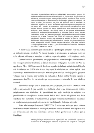 124
abordei a Segunda Guerra Mundial (1939-1945), mostrando a questão das
bombas atômicas norte-americanas contra os japoneses e ao questionar o
massacre, fui abordada pelo aluno que me advertiu ao final da aula, dizendo
que deveria limitar as minhas críticas e restringir apenas ao conteúdo. Em
outra ocasião, fui advertida ao fazer um paralelo entre o nazismo e a
censura à imprensa no Brasil, mostrando o periódico paulista que publicava
os versos dos Lusíadas de Camões no lugar das notícias censuradas pelo
regime militar. Quanto às Irmãs Dominicanas, não interferiam em meu
trabalho, pelo contrário, me davam apoio e não faziam patrulhamento
ideológico. Não mudei minha maneira de atuar em sala de aula e não me
amedrontei diante das pressões que sofria porque tinha consciência de meu
trabalho na FISTA. Acredito que além da alienação política, alguns
professores temendo perder seu emprego ou mesmo a vida se calavam.
Havia uma autocensura pela sobrevivência. Outros, de forma inteligente,
como Monsenhor Juvenal Arduini, durante as missas e em suas aulas de
Antropologia Cultural na FISTA, procurava conscientizar sobre a situação
do País (FONTOURA, 2007).
A entrevistada demonstra consciência crítica e ponderações coerentes com sua postura
de militante sensata e prudente. Ao buscar silenciar os professores e a sociedade como um
todo, o Estado utilizou seus aparelhos: coercitivo, a repressão policial e o ideológico, a escola.
Convém destacar que mesmo a Pedagogia tecnicista incentivada pela tecnoburocracia
não conseguiu eliminar totalmente as demais tendências pedagógicas existentes no País. De
acordo com Alves (2007) nos anos 60 do século passado, ainda havia a disciplina de Filosofia
nas licenciaturas da FISTA, mas com a imposição de disciplinas de caráter lógico, como
Metodologia do Pensamento Científico e Metodologia Científica, sob alegação de que eram
voltadas para a pesquisa universitária, na realidade, o Estado militar buscou suprimir o
pensamento filosófico de intelectuais que representavam a retomada de uma ideologia
nacional.
Procuramos indagar com os professores da FAFI/FISTA, dos anos de 1960 e de 1970,
sobre o cerceamento de seu trabalho e a vigilância sobre o seu posicionamento político,
principalmente das disciplinas de humanidades (as mais passíveis de críticas) pela
possibilidade de ideologização de seus alunos. Pois o medo não era só aparente, mas real e
significou mais claramente o silenciamento, e qualquer literatura encontrada nas residências
ou no educandário, considerada subversiva, era recolhida pelos órgãos de repressão.
Pelos relatos dos professores da FAFI/FISTA, fica claro que realmente houve bastante
interferência em seus trabalhos na instituição, pois havia alunos infiltrados para vigiar as falas
dos professores em aula, nos corredores e até nos ônibus que levavam os alunos para a
Faculdade:
Havia presenças inesperadas de repressores nos corredores e pátios da
Faculdade. A participação ostensiva e agitada nas chapas da ‘situação’
 