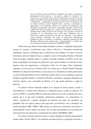 125
para as eleições anuais do Diretório Acadêmico, das quais os professores
participavam como mentores e em apoio a chapas da ‘oposição’ (os
subversivos). E ocorriam várias outras interferências, recordo-me de um
militante da TFP (da Sociedade Brasileira em Defesa da Tradição, Família
e Propriedade – organização de extrema direita e ultra conservadora), que
era aluno, assistia às aulas trajando terno e gravata, e atormentava e
importunava, com freqüentes apartes de protesto. Os professores das
disciplinas consideradas ‘subversivas’: Sociologia, Filosofia, o Padre Prata
e Monsenhor Juvenal Arduini que o digam. É interessante ressaltar que a
ditadura militar sempre conviveu com a reação a ela, em todos os setores da
sociedade. E os contestadores (por serem mais inteligentes que os
repressores) sempre encontravam um jeito de contornar o que poderia
causar polêmica indesejada. Nas aulas, os professores simplesmente
expunham os fatos, os assuntos, os conteúdos, conforme a natureza de cada
disciplina. Diante de uma situação mais ‘comprometedora’, é evidente que
eles atenuavam bastante suas palavras (MAMEDE, 2006).
Observamos que, diante da necessidade de burlar a censura e a legislação imposta pelo
governo de exceção, os professores mais críticos, reflexivos e conscientes encontravam
subterfúgios criativos e inteligentes para a realização de seus trabalhos. Ao impor o curso de
licenciatura curta em Estudos Sociais, os próprios cursos de Geografia, História e Filosofia
foram esvaziados, perdendo alunos e a própria criticidade. Portanto, na FISTA, houve uma
perda na qualidade da formação de professores, pois foram retiradas, do currículo escolar,
algumas aulas que despertavam a consciência crítica; em seu lugar, foram implantados
conteúdos verde-amarelistas. Fontoura (2007) nos relatou que, na Escola Estadual Marechal
Humberto de Alencar Castelo Branco, em que atuava, foi contratado um militar para lecionar
as aulas de Educação Moral e Cívica. Entretanto, quando atuava nessas disciplinas, procurava
trabalhar resgatando também o conteúdo de História, conciliando o programa obrigatório do
currículo imposto com a disciplina de História. É aí que ganha relevância o papel do
professor.
O professor Newton Mamede analisou essa situação de forma positiva, devido à
necessidade de se criarem meios alternativos e inteligentes para se escapar da repressão. Ao
menos na FISTA, a disciplina EPB era gerida por professores que não se importavam com o
regime, isto é, os que eram retrógrados continuavam retrógrados, e os contestadores, os
críticos, encontravam a maneira inteligente de ministrar suas aulas sem prejudicar sua
qualidade. Sob esse aspecto, pode-se dizer que houve um benefício, com a introdução das
citadas disciplinas EMC, OSPB e EPB, porque os professores esclarecidos provocavam o
questionamento social e político nos alunos. Era até uma oportunidade de esses professores
conscientizarem seus alunos para a compreensão do contexto (MAMEDE, 2006).
No contexto nacional, apesar de todas as críticas imputadas ao modelo educacional do
Estado militar, Saviani (2004, p. 44) identifica um ponto positivo na legislação tecnicista: a
 