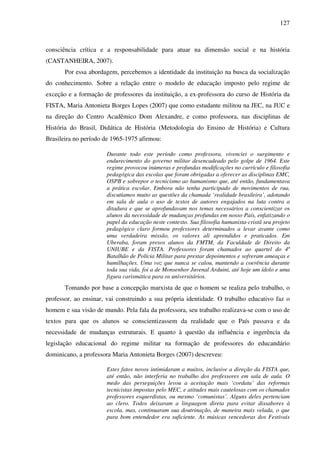 127
consciência crítica e a responsabilidade para atuar na dimensão social e na história
(CASTANHEIRA, 2007).
Por essa abordagem, percebemos a identidade da instituição na busca da socialização
do conhecimento. Sobre a relação entre o modelo de educação imposto pelo regime de
exceção e a formação de professores da instituição, a ex-professora do curso de História da
FISTA, Maria Antonieta Borges Lopes (2007) que como estudante militou na JEC, na JUC e
na direção do Centro Acadêmico Dom Alexandre, e como professora, nas disciplinas de
História do Brasil, Didática de História (Metodologia do Ensino de História) e Cultura
Brasileira no período de 1965-1975 afirmou:
Durante todo este período como professora, vivenciei o surgimento e
endurecimento do governo militar desencadeado pelo golpe de 1964. Este
regime provocou inúmeras e profundas modificações no currículo e filosofia
pedagógica das escolas que foram obrigadas a oferecer as disciplinas EMC,
OSPB e sobrepor o tecnicismo ao humanismo que, até então, fundamentava
a prática escolar. Embora não tenha participado de movimentos de rua,
discutíamos muito as questões da chamada ‘realidade brasileira’, adotando
em sala de aula o uso de textos de autores engajados na luta contra a
ditadura e que se aprofundavam nos temas necessários a conscientizar os
alunos da necessidade de mudanças profundas em nosso País, enfatizando o
papel da educação neste contexto. Sua filosofia humanista-cristã seu projeto
pedagógico claro formou professores determinados a levar avante como
uma verdadeira missão, os valores ali aprendidos e praticados. Em
Uberaba, foram presos alunos da FMTM, da Faculdade de Direito da
UNIUBE e da FISTA. Professores foram chamados ao quartel do 4º
Batalhão de Polícia Militar para prestar depoimentos e sofreram ameaças e
humilhações. Uma voz que nunca se calou, mantendo a coerência durante
toda sua vida, foi a de Monsenhor Juvenal Arduini, até hoje um ídolo e uma
figura carismática para os universitários.
Tomando por base a concepção marxista de que o homem se realiza pelo trabalho, o
professor, ao ensinar, vai construindo a sua própria identidade. O trabalho educativo faz o
homem e sua visão de mundo. Pela fala da professora, seu trabalho realizava-se com o uso de
textos para que os alunos se conscientizassem da realidade que o País passava e da
necessidade de mudanças estruturais. E quanto à questão da influência e ingerência da
legislação educacional do regime militar na formação de professores do educandário
dominicano, a professora Maria Antonieta Borges (2007) descreveu:
Estes fatos novos intimidaram a muitos, inclusive a direção da FISTA que,
até então, não interferia no trabalho dos professores em sala de aula. O
medo das perseguições levou a aceitação mais ‘cordata’ das reformas
tecnicistas impostas pelo MEC, e atitudes mais cautelosas com os chamados
professores esquerdistas, ou mesmo ‘comunistas’. Alguns deles pertenciam
ao clero. Todos deixaram a linguagem direta para evitar dissabores à
escola, mas, continuaram sua doutrinação, de maneira mais velada, o que
para bom entendedor era suficiente. As músicas vencedoras dos Festivais
 