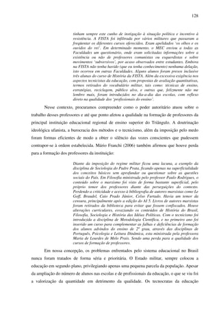 128
tinham sempre este cunho de instigação à situação política e incentivo à
resistência. A FISTA foi infiltrada por vários militares que passaram a
freqüentar os diferentes cursos oferecidos. Eram apelidados ‘os olhos e os
ouvidos do rei’. Em determinado momento, o MEC enviou a todas as
Faculdades um questionário, onde eram solicitadas informações sobre a
existência ou não de professores comunistas ou esquerdistas e sobre
movimentos ‘subversivos’, por acaso observados entre estudantes. Embora
na FISTA não tenha havido (que eu tenha conhecimento) nenhuma delação,
isto ocorreu em outras Faculdades. Alguns alunos foram presos inclusive
três alunas do curso de História da FISTA. Além da excessiva exigência nos
aspectos tecnicistas da educação, com propostas de avaliação quantitativas,
termos retirados do vocabulário militar, tais como: técnicas de ensino,
estratégias, reciclagem, público alvo, e outras que, felizmente não me
lembro mais, foram introduzidos no dia-a-dia das escolas, com reflexo
direto na qualidade dos ‘profissionais do ensino’.
Nesse contexto, procuramos compreender como o poder autoritário atuou sobre o
trabalho desses professores e até que ponto afetou a qualidade na formação de professores da
principal instituição educacional regional de ensino superior do Triângulo. A doutrinação
ideológica ufanista, a burocracia dos métodos e o tecnicismo, além da imposição pelo medo
foram formas eficientes de modo a obter o silêncio das vozes conscientes que pudessem
contrapor-se à ordem estabelecida. Mário Franchi (2006) também afirmou que houve perda
para a formação dos professores da instituição:
Diante da imposição do regime militar ficou uma lacuna, a exemplo da
disciplina de Sociologia do Padre Prata, ficando apenas na superficialidade
dos conceitos básicos sem aprofundar ou questionar sobre as questões
sociais do País. Em Filosofia ministrada pelo professor Paulo Rodrigues, o
conteúdo sobre o marxismo foi visto de forma bastante superficial, pelo
próprio temor dos professores diante das perseguições do contexto.
Perdendo a criticidade e acesso à bibliografia de autores marxistas como Le
Goff, Braudel, Caio Prado Júnior, Celso Furtado. Havia um temor da
censura, principalmente após a edição do AI 5. Livros de autores marxistas
foram retirados da biblioteca para evitar que fossem confiscados. Houve
alterações curriculares, esvaziando os conteúdos de História do Brasil,
Filosofia, Sociologia e História das Idéias Políticas. Com o tecnicismo foi
introduzida a disciplina de Metodologia Científica, e no primeiro ano foi
inserido um curso para complementar as falhas e deficiências de formação
dos alunos advindos do ensino de 2º grau, através das disciplinas de
Português, Psicologia e Leitura Dinâmica, esta ministrada pela professora
Maria de Lourdes de Melo Prais. Sendo uma perda para a qualidade dos
cursos de formação de professores.
Em nossa concepção, os problemas enfrentados pelo sistema educacional no Brasil
nunca foram tratados de forma séria e prioritária. O Estado militar, sempre colocou a
educação em segundo plano, privilegiando apenas uma pequena parcela da população. Apesar
da ampliação do número de alunos nas escolas e de profissionais da educação, o que se viu foi
a valorização da quantidade em detrimento da qualidade. Os tecnocratas da educação
 