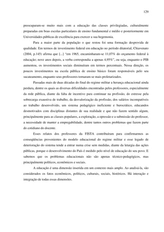 129
preocuparam-se muito mais com a educação das classes privilegiadas, culturalmente
preparadas em boas escolas particulares de ensino fundamental e médio e posteriormente em
Universidades públicas de excelência para exercer a sua hegemonia.
Para a maior parte da população o que restou foi uma formação desprovida de
qualidade. Em termos de investimento federal em educação no período ditatorial, Chiavenato
(2004, p.145) afirma que [...] “em 1965, encaminharam-se 11,07% do orçamento federal à
educação; nove anos depois, a verba correspondia a apenas 4,95%”, ou seja, enquanto o PIB
aumentou, os investimentos sociais diminuíram em termos percentuais. Nessa direção, os
poucos investimentos na escola pública de ensino básico foram responsáveis pelo seu
sucateamento, enquanto seus professores tornaram-se mais proletarizados.
Passadas mais de duas décadas do final do regime militar a herança educacional ainda
perdura, dentre os quais as diversas dificuldades encontradas pelos professores, especialmente
da rede pública, diante da falta de incentivo para continuar na profissão, do estresse pela
sobrecarga exaustiva de trabalho, da desvalorização da profissão, dos salários incompatíveis
ao trabalho desenvolvido, um sistema pedagógico ineficiente e burocrático, educandos
desmotivados com disciplinas distantes de sua realidade e que não fazem sentido algum,
principalmente para as classes populares, a exploração, a opressão e a submissão do professor,
a necessidade de manter a empregabilidade, dentre tantos outros problemas que fazem parte
do cotidiano do docente.
Esses relatos dos professores da FISTA contribuíram para confirmarmos as
conseqüências provenientes do modelo educacional do regime militar e esse legado de
deterioração do sistema tende a entrar numa crise sem medidas, diante da letargia das ações
públicas, porque o desenvolvimento do País é medido pelo nível de educação do seu povo. E
sabemos que os problemas educacionais não são apenas técnico-pedagógicos, mas
principalmente políticos, econômicos e sociais.
A educação é uma dimensão inserida em um contexto mais amplo. Ao analisá-la, são
considerados os fatos econômicos, políticos, culturais, sociais, históricos. Há interação e
integração de todas essas dimensões.
 