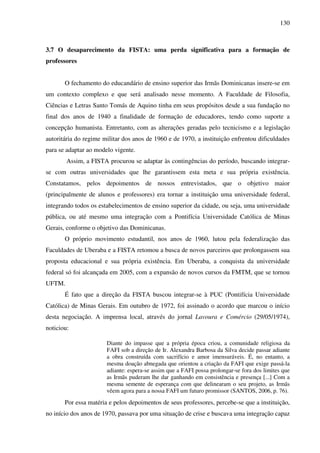 130
3.7 O desaparecimento da FISTA: uma perda significativa para a formação de
professores
O fechamento do educandário de ensino superior das Irmãs Dominicanas insere-se em
um contexto complexo e que será analisado nesse momento. A Faculdade de Filosofia,
Ciências e Letras Santo Tomás de Aquino tinha em seus propósitos desde a sua fundação no
final dos anos de 1940 a finalidade de formação de educadores, tendo como suporte a
concepção humanista. Entretanto, com as alterações geradas pelo tecnicismo e a legislação
autoritária do regime militar dos anos de 1960 e de 1970, a instituição enfrentou dificuldades
para se adaptar ao modelo vigente.
Assim, a FISTA procurou se adaptar às contingências do período, buscando integrar-
se com outras universidades que lhe garantissem esta meta e sua própria existência.
Constatamos, pelos depoimentos de nossos entrevistados, que o objetivo maior
(principalmente de alunos e professores) era tornar a instituição uma universidade federal,
integrando todos os estabelecimentos de ensino superior da cidade, ou seja, uma universidade
pública, ou até mesmo uma integração com a Pontifícia Universidade Católica de Minas
Gerais, conforme o objetivo das Dominicanas.
O próprio movimento estudantil, nos anos de 1960, lutou pela federalização das
Faculdades de Uberaba e a FISTA retomou a busca de novos parceiros que prolongassem sua
proposta educacional e sua própria existência. Em Uberaba, a conquista da universidade
federal só foi alcançada em 2005, com a expansão de novos cursos da FMTM, que se tornou
UFTM.
É fato que a direção da FISTA buscou integrar-se à PUC (Pontifícia Universidade
Católica) de Minas Gerais. Em outubro de 1972, foi assinado o acordo que marcou o início
desta negociação. A imprensa local, através do jornal Lavoura e Comércio (29/05/1974),
noticiou:
Diante do impasse que a própria época criou, a comunidade religiosa da
FAFI sob a direção de Ir. Alexandra Barbosa da Silva decide passar adiante
a obra construída com sacrifício e amor imensuráveis. É, no entanto, a
mesma doação abnegada que orientou a criação da FAFI que exige passá-la
adiante: espera-se assim que a FAFI possa prolongar-se fora dos limites que
as Irmãs puderam lhe dar ganhando em consistência e presença [...] Com a
mesma semente de esperança com que delinearam o seu projeto, as Irmãs
vêem agora para a nossa FAFI um futuro promissor (SANTOS, 2006, p. 76).
Por essa matéria e pelos depoimentos de seus professores, percebe-se que a instituição,
no início dos anos de 1970, passava por uma situação de crise e buscava uma integração capaz
 