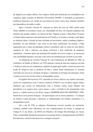 131
de adaptá-la aos tempos difíceis. Esse impasse citado pela dominicana foi conseqüência das
exigências legais oriundas da Reforma Universitária 5540/68. A instituição já apresentava
problemas financeiros em virtude da concorrência de outros cursos mais atraentes ofertados
por educandários da cidade e região.
Após o Concílio Vaticano II, realizado no início dos anos de 1960, muitas irmãs
foram trabalhar na assistência social, nas comunidades de base, em inserções populares nas
periferias das grandes cidades e no interior do País. Naquela ocasião, o Papa Paulo VI reuniu
os bispos latino-americanos que participavam no Concílio e os exortou a assumir, como Igreja
na América Latina, o desafio de uma sociedade em movimento, sujeita a mudanças rápidas e
profundas, em que defender o que existe já não basta. Justificando sua posição, o Papa
argumentou que a massa da população cobrava consciência cada vez maior de suas difíceis
condições de vida e cultivava um desejo irrefreável e bem justificado de mudanças
satisfatórias e lamentou pelos que permaneciam fechados aos novos tempos e se mostravam
sem sensibilidade humana e sem uma visão crítica dos problemas que existiam ao seu redor.
As influências do Concílio Vaticano II e das Conferências de Medellín de 1968, na
Colômbia e de Puebla, no México, em 1979 afetaram a forma de atuar dos religiosos em toda
a América Latina em seu compromisso explícito de opção pelos pobres. Assim tem início um
êxodo de religiosos para as periferias do País e muitas Irmãs Dominicanas se sentiram
motivadas por essa nova concepção da Igreja e, inspiradas na Teologia da Libertação, foram
se juntar ao povo em sua luta contra as desigualdades sociais.
O Capítulo Provincial de 1973, realizado em Araxá, ratificou esse espírito renovador,
através do compromisso com o contexto histórico. O Brasil vivia em pleno regime militar,
fenômeno que ocorria em praticamente toda a América Latina, numa ditadura sem
precedentes e os espaços para o povo pensar a vida e esconder-se das perseguições eram
poucos e a Igreja tornou-se um desses espaços (DOMINICANAS DE MONTEILS, 1996).
Diante dessa nova postura da Igreja – de aproximação com as classes populares – os clérigos
da América Latina passaram a denunciar as arbitrariedades dos Estados autoritários e as
desigualdades sociais.
Até o ano de 1970, as religiosas Dominicanas estavam inseridas em instituições
escolares, atuando como educadoras em seus estabelecimentos de ensino, a exemplo do
Colégio N. S. das Dores e da FISTA em Uberaba e do Colégio São Domingos em Araxá.
Toda a comunidade uberabense presenciou com grande tristeza o desaparecimento da FISTA.
Em entrevista, a Irmã Loretto descreveu a situação com pesar:
 