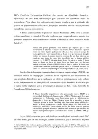 133
PUCs (Pontifícias Universidades Católicas) têm passado por dificuldades financeiras,
necessitando de uma forte reestruturação para continuar sua caminhada diante da
concorrência. Pelos relatos dos professores entrevistados percebe-se que a instituição não
possuía um projeto empresarial lucrativo. Seu projeto humanista não via a educação como
mercadoria e a escola como empresa.
A leitura contextualizada do professor Eduardo Guimarães (2006) sobre o cenário
político, econômico e cultural de Uberaba colaborou para compreendermos a questão dos
problemas enfrentados pelas Dominicanas e também a influência e a força política de Mário
Palmério31
:
Temos este grande problema, essa barreira que impediu que a vida
universitária de Uberaba se valesse do sistema público de ensino superior
como em outros lugares puderam se valer. [...] Essa coisa do espaço do
ensino público ter sido impedido de se desenvolver por um modo de ação
política no interior da cidade, também combina. De um lado não usar as
condições que tinha, de outro lado impedindo que o sistema público
entrasse. [...] A FISTA foi pega dentro disso. Ela não teve saída. A única
forma era juntar as forças de algum lugar, de forma que esse discurso
pudesse continuar. Como o Mário Palmério tinha o projeto de fazer uma
Universidade, então ele precisava agregar coisas já existentes, ao invés de
formá-las. Então era importante para ele incorporar (SANTOS, 2006, p. 84).
Essa debilitação financeira, os poucos alunos por sala, a concorrência da UNIUBE e as
mudanças internas na congregação Dominicana foram responsáveis pelo encerramento de
suas atividades. Entendemos que a escola deve ser pública e gratuita para que todos tenham
acesso, independente de sua condição social, exatamente o oposto do modelo de educação que
o regime militar implantou com a privatização da educação do País. Maria Terezinha de
Sousa Pádua (2006) afirmou que:
A Madre Alexandra empenhou-se pela aproximação entre a FISTA e a
Universidade Católica, ela lutava contra o Mário Palmério, pois logo que
implantaram a Pedagogia, com licenciatura para a Administração,
Supervisão e Inspeção; Mário Palmério criou lá, e esvaziou a nossa
Pedagogia porque a nossa Faculdade não tinha ainda estas habilitações.
Assim, as irmãs começaram a perder forças porque ele abriu todas as
habilitações na FIUBE. Foram tirando a força das irmãs, elas não queriam
vincular-se a qualquer instituição. Queriam uma instituição que estivesse no
mesmo eixo epistemológico. Elas tinham essa lucidez (SANTOS, 2006, p.
169).
Loreto (2006) relatou-nos que a preferência para a aquisição da instituição era da PUC
de Minas Gerais, por ser uma instituição, também confessional, que se aproximava do perfil
31
Mário Palmério foi professor, político, embaixador e romancista. Nos anos de 1940 e 1950, quando era
deputado federal, fundou os cursos superiores de Odontologia, Engenharia e Direito que, posteriormente, deram
origem à UNIUBE.
 