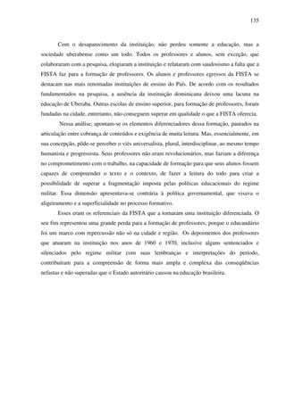 135
Com o desaparecimento da instituição, não perdeu somente a educação, mas a
sociedade uberabense como um todo. Todos os professores e alunos, sem exceção, que
colaboraram com a pesquisa, elogiaram a instituição e relataram com saudosismo a falta que a
FISTA faz para a formação de professores. Os alunos e professores egressos da FISTA se
destacam nas mais renomadas instituições de ensino do País. De acordo com os resultados
fundamentados na pesquisa, a ausência da instituição dominicana deixou uma lacuna na
educação de Uberaba. Outras escolas de ensino superior, para formação de professores, foram
fundadas na cidade, entretanto, não conseguem superar em qualidade o que a FISTA oferecia.
Nessa análise, apontam-se os elementos diferenciadores dessa formação, pautados na
articulação entre cobrança de conteúdos e exigência de muita leitura. Mas, essencialmente, em
sua concepção, pôde-se perceber o viés universalista, plural, interdisciplinar, ao mesmo tempo
humanista e progressista. Seus professores não eram revolucionários, mas faziam a diferença
no comprometimento com o trabalho, na capacidade de formação para que seus alunos fossem
capazes de compreender o texto e o contexto, de fazer a leitura do todo para criar a
possibilidade de superar a fragmentação imposta pelas políticas educacionais do regime
militar. Essa dimensão apresentava-se contrária à política governamental, que visava o
aligeiramento e a superficialidade no processo formativo.
Esses eram os referenciais da FISTA que a tornaram uma instituição diferenciada. O
seu fim representou uma grande perda para a formação de professores, porque o educandário
foi um marco com repercussão não só na cidade e região. Os depoimentos dos professores
que atuaram na instituição nos anos de 1960 e 1970, inclusive alguns sentenciados e
silenciados pelo regime militar com suas lembranças e interpretações do período,
contribuíram para a compreensão de forma mais ampla e complexa das conseqüências
nefastas e não superadas que o Estado autoritário causou na educação brasileira.
 
