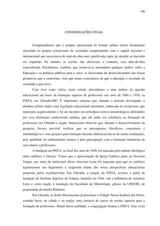 136
CONSIDERAÇÕES FINAIS
Compreendemos que o projeto educacional do Estado militar esteve diretamente
articulado ao projeto conservador de sociedade comprometido com o capital nacional e
internacional que necessitava de mão-de-obra mais qualificada capaz de atender ao mercado
em expansão. No entanto, as escolas não ofereciam, a contento, essa mão-de-obra
especializada. Percebemos, também, que tornar-se-ia incompleta qualquer análise sobre a
Educação e as políticas públicas para o setor, se dissociadas do desenvolvimento das forças
produtivas que a controlam, visto que temos consciência de que a educação é resultado da
sociedade a que serve.
Com essa visão crítica, neste estudo, procedemos a uma análise da questão
educacional em torno da formação superior de professores nos anos de 1960 e 1970, na
FISTA, em Uberaba-MG. É importante salientar que, durante o período investigado, a
ditadura militar impôs uma legislação educacional autoritária, embasada no tecnicismo, que
repercutiu negativamente e foi de encontro aos princípios teórico-metodológicos defendidos
por essa instituição confessional católica, que até então era referência na formação de
professores em Uberaba e região. Interessante observar que, durante o desenvolvimento da
pesquisa, foi-nos possível verificar que os pressupostos filosóficos, conceituais e
metodológicos e seus projetos para formação docente diferenciavam-se de outras instituições,
pela qualidade do embasamento teórico e pela preocupação com a formação humanista de
seus alunos e professores.
A fundação da FISTA, no final dos anos de 1940, foi marcada pelo embate ideológico
entre católicos e liberais. Vimos que a aproximação da Igreja Católica junto ao Governo
Vargas, por meio do intelectual Alceu Amoroso Lima foi marcante para que os católicos
legitimassem sua hegemonia e reagissem diante das novas perspectivas educacionais
propostas pelos escolanovistas. Em Uberaba, a criação da FISTA, ocorreu a partir da
fundação do Instituto Superior de Cultura, fundado em 1944, sob a influência de Amoroso
Lima e como reação à instalação da Faculdade de Odontologia, gênese da UNIUBE, de
propriedade da família Palmério.
Em Uberaba, as Irmãs Dominicanas já possuíam o Colégio Nossa Senhora das Dores,
contudo havia, na cidade e na região, uma carência de cursos de ensino superior para a
formação de professores. Diante dessa realidade, a congregação fundou a FISTA. Esta viveu
 