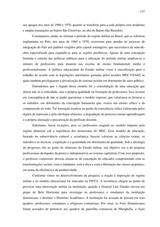 137
seu apogeu nos anos de 1960 e 1970, quando se transferiu para a sede própria com modernas
e amplas instalações no bairro São Cristóvão, no alto do Bairro São Benedito.
Constatamos, ainda, ao retomar o período do regime militar no Brasil, que as reformas
implantadas no País, nos anos de 1960 e 1970, ocorreram para atender ao processo de
integração do País aos padrões exigidos pelo capital estrangeiro, que necessitava de mão-de-
obra especializada para expandir-se para as regiões periféricas. Apesar de uma concepção
limitada e estreita das políticas públicas para a educação do período militar ampliou-se o
número de professores para atuarem nas escolas de ensino fundamental, médio e
profissionalizante. A política educacional do Estado militar visou à massificação para o
trabalho de acordo com as legislações autoritárias gestadas pelos acordos MEC-USAID, as
quais também privilegiaram a privatização do sistema escolar em detrimento do setor público.
Entendemos que o legado desse modelo foi a consolidação de uma educação que
afetou não só a criticidade, mas a própria qualidade na formação de professores. Isso ocorreu
em conseqüência de não se poder questionar o modelo imposto, que valorizava as técnicas e
os métodos, em detrimento da concepção humanista que, visava um ensino crítico e da
compreensão do todo. Tal formação resultou na perda da consciência crítica (silenciada pelos
órgãos de repressão e pela ideologia ufanista), a degradação do processo ensino-aprendizagem
e a própria alienação e precarização da profissão docente.
Entretanto, havia exceções, pois os professores reagiam ao modelo imposto pelo
regime ditatorial sob a ingerência dos tecnocratas do MEC. Esse modelo de educação,
baseado na subserviência cultural e econômica, buscou valorizar as ciências exatas, os
métodos e as técnicas, a repetição e a quantidade em detrimento da qualidade. Sob a ideologia
do progresso, tão ao gosto do ufanismo do Estado militar, seu objetivo era o de preparar
profissionais desligados da praxis e indispensáveis ao sistema capitalista. Com esse propósito,
o professor competente deveria afastar-se da concepção do educador comprometido com as
transformações sociais, com a cidadania, com a ética e com a libertação das classes populares,
em nome da eficiência e da produtividade.
Conforme vimos no desenvolvimento da pesquisa, a reação à imposição do regime
militar e ao modelo educacional foi marcante na FISTA. A resistência chegou ao ponto de
provocar uma intervenção militar na instituição, quando o General Luís Guedes enviou um
grupo de Belo Horizonte para investigar os professores e estudantes da instituição
dominicana, e destituir o Diretório Acadêmico. A instituição foi acusada de possuir em seus
quadros, professores, estudantes e religiosos comunistas. Por sinal, os Freis Dominicanos
foram acusados de pertencer aos quadros da guerrilha comunista de Marighella, a Ação
 