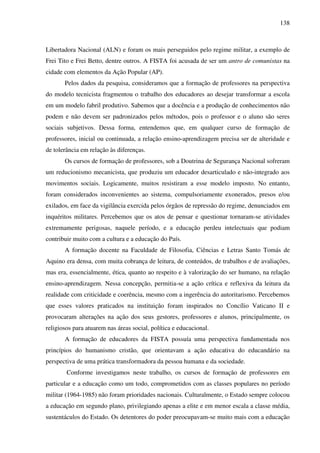 138
Libertadora Nacional (ALN) e foram os mais perseguidos pelo regime militar, a exemplo de
Frei Tito e Frei Betto, dentre outros. A FISTA foi acusada de ser um antro de comunistas na
cidade com elementos da Ação Popular (AP).
Pelos dados da pesquisa, consideramos que a formação de professores na perspectiva
do modelo tecnicista fragmentou o trabalho dos educadores ao desejar transformar a escola
em um modelo fabril produtivo. Sabemos que a docência e a produção de conhecimentos não
podem e não devem ser padronizados pelos métodos, pois o professor e o aluno são seres
sociais subjetivos. Dessa forma, entendemos que, em qualquer curso de formação de
professores, inicial ou continuada, a relação ensino-aprendizagem precisa ser de alteridade e
de tolerância em relação às diferenças.
Os cursos de formação de professores, sob a Doutrina de Segurança Nacional sofreram
um reducionismo mecanicista, que produziu um educador desarticulado e não-integrado aos
movimentos sociais. Logicamente, muitos resistiram a esse modelo imposto. No entanto,
foram considerados inconvenientes ao sistema, compulsoriamente exonerados, presos e/ou
exilados, em face da vigilância exercida pelos órgãos de repressão do regime, denunciados em
inquéritos militares. Percebemos que os atos de pensar e questionar tornaram-se atividades
extremamente perigosas, naquele período, e a educação perdeu intelectuais que podiam
contribuir muito com a cultura e a educação do País.
A formação docente na Faculdade de Filosofia, Ciências e Letras Santo Tomás de
Aquino era densa, com muita cobrança de leitura, de conteúdos, de trabalhos e de avaliações,
mas era, essencialmente, ética, quanto ao respeito e à valorização do ser humano, na relação
ensino-aprendizagem. Nessa concepção, permitia-se a ação crítica e reflexiva da leitura da
realidade com criticidade e coerência, mesmo com a ingerência do autoritarismo. Percebemos
que esses valores praticados na instituição foram inspirados no Concílio Vaticano II e
provocaram alterações na ação dos seus gestores, professores e alunos, principalmente, os
religiosos para atuarem nas áreas social, política e educacional.
A formação de educadores da FISTA possuía uma perspectiva fundamentada nos
princípios do humanismo cristão, que orientavam a ação educativa do educandário na
perspectiva de uma prática transformadora da pessoa humana e da sociedade.
Conforme investigamos neste trabalho, os cursos de formação de professores em
particular e a educação como um todo, comprometidos com as classes populares no período
militar (1964-1985) não foram prioridades nacionais. Culturalmente, o Estado sempre colocou
a educação em segundo plano, privilegiando apenas a elite e em menor escala a classe média,
sustentáculos do Estado. Os detentores do poder preocupavam-se muito mais com a educação
 