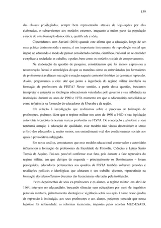 139
das classes privilegiadas, sempre bem representadas através de legislações por elas
elaboradas, e subservientes aos modelos externos, enquanto a maior parte da população
carecia de uma formação democrática, qualificada e séria.
Concordamos com Saviani (2001) quando este afirma que a educação, longe de ser
uma prática desinteressada e neutra, é um importante instrumento de reprodução social que
impõe ao educando o modo de pensar considerado correto, científico, racional de se entender
e explicar a sociedade, o trabalho, o poder, bem como os modelos sociais de comportamento.
Na elaboração da questão de pesquisa, consideramos que foi menos expressiva a
reconstrução factual e cronológica do que as maneiras como os entrevistados (os formadores
de professores) avaliaram sua ação e reação naquele contexto histórico de censura e repressão.
Assim, perguntamos a eles: Até que ponto a ingerência do regime militar interferiu na
formação de professores da FISTA? Nesse sentido, a partir dessa questão, buscamos
interpretar e entender as ideologias educacionais veiculadas pelo governo e sua influência na
instituição, durante os anos de 1960 e 1970, momento em que o educandário consolidou-se
como referência na formação de educadores de Uberaba e da região.
Em relação à investigação que realizamos sobre o processo de formação de
professores, podemos dizer que o regime militar nos anos de 1960 a 1980 e sua legislação
autoritária tecnicista deixaram marcas profundas na FISTA. De concepção excludente e sem
nenhuma atenção à educação de qualidade, esse modelo não visava desenvolver o senso
crítico dos educandos e, muito menos, um entendimento real dos condicionantes sociais aos
quais o povo estava subjugado.
Em nossa análise, constatamos que esse modelo educacional conservador e autoritário
influenciou a formação de professores da Faculdade de Filosofia, Ciências e Letras Santo
Tomás de Aquino. Foi-nos possível confirmar esse fato, pois durante a fase repressiva do
regime militar, em que clérigos de esquerda – principalmente os Dominicanos – foram
perseguidos, educadores pertencentes aos quadros da FISTA também sofreram pressões e
retaliações políticas e ideológicas que afetaram o seu trabalho docente, repercutindo na
formação dos alunos/futuros docentes das licenciaturas ofertadas pela instituição.
Pelos depoimentos de seus ex-professores e ex-alunos, o regime militar, em abril de
1964, interveio no educandário, buscando silenciar seus educadores por meio de inquéritos
policiais militares, patrulhamento ideológico e vigilância sobre sua ação. Diante desse quadro
de repressão à instituição, aos seus professores e aos alunos, podemos concluir que nossa
hipótese foi referendada: as reformas tecnicistas, impostas pelos acordos MEC-USAID,
 