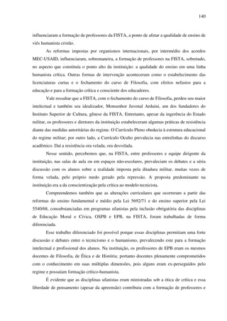 140
influenciaram a formação de professores da FISTA, a ponto de afetar a qualidade de ensino de
viés humanista cristão.
As reformas impostas por organismos internacionais, por intermédio dos acordos
MEC-USAID, influenciaram, sobremaneira, a formação de professores na FISTA, sobretudo,
no aspecto que constituía o ponto alto da instituição: a qualidade do ensino em uma linha
humanista crítica. Outras formas de intervenção aconteceram como o estabelecimento das
licenciaturas curtas e o fechamento do curso de Filosofia, com efeitos nefastos para a
educação e para a formação crítica e consciente dos educadores.
Vale ressaltar que a FISTA, com o fechamento do curso de Filosofia, perdeu seu maior
intelectual e também seu idealizador, Monsenhor Juvenal Arduini, um dos fundadores do
Instituto Superior de Cultura, gênese da FISTA. Entretanto, apesar da ingerência do Estado
militar, os professores e diretores da instituição estabeleceram algumas práticas de resistência
diante das medidas autoritárias do regime. O Currículo Pleno obedecia à estrutura educacional
do regime militar; por outro lado, a Currículo Oculto prevalecia nas entrelinhas do discurso
acadêmico. Daí a resistência ora velada, ora desvelada.
Nesse sentido, percebemos que, na FISTA, entre professores e equipe dirigente da
instituição, nas salas de aula ou em espaços não-escolares, prevaleciam os debates e a séria
discussão com os alunos sobre a realidade imposta pela ditadura militar, muitas vezes de
forma velada, pelo próprio medo gerado pela repressão. A proposta predominante na
instituição era a da conscientização pela crítica ao modelo tecnicista.
Compreendemos também que as alterações curriculares que ocorreram a partir das
reformas do ensino fundamental e médio pela Lei 5692/71 e do ensino superior pela Lei
5540/68, consubstanciadas em programas ufanistas pela inclusão obrigatória das disciplinas
de Educação Moral e Cívica, OSPB e EPB, na FISTA, foram trabalhadas de forma
diferenciada.
Esse trabalho diferenciado foi possível porque essas disciplinas permitiam uma forte
discussão e debates entre o tecnicismo e o humanismo, prevalecendo este para a formação
intelectual e profissional dos alunos. Na instituição, os professores de EPB eram os mesmos
docentes de Filosofia, de Ética e de História; portanto docentes plenamente comprometidos
com o conhecimento em suas múltiplas dimensões, pois alguns eram ex-perseguidos pelo
regime e possuíam formação crítico-humanista.
É evidente que as disciplinas ufanistas eram ministradas sob a ótica de crítica e essa
liberdade de pensamento (apesar da apreensão) contribuiu com a formação de professores e
 