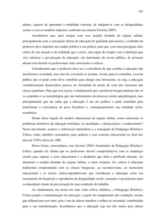 141
alunos, capazes de apreender a totalidade concreta, de indignar-se com as desigualdades
sociais e com os modelos impostos, conforme nos relatou Ferreira (2007).
Acreditamos que, para romper com esse modelo herdado do regime militar,
principalmente com a concepção elitista de educação de qualidade para poucos, o trabalho do
professor deve imprimir um caráter político à sua prática, para que, com uma percepção mais
crítica de sua atuação e da realidade que o cerca, seja capaz de romper com a ideologia que
visa valorizar a privatização da educação, em detrimento da escola pública, de procurar
alienar e/ou demitir os profissionais mais conscientes e críticos.
Consideramos que o professor deve ter a consciência de que sozinha a educação não
transforma a sociedade, mas sem ela a exclusão se acentua. Assim, para os excluídos, a escola
pública não só pode como deve contribuir para alargar seus horizontes, ou seja, a educação
verdadeiramente democrática precisa ser formulada do ponto de vista dos interesses das
classes populares. Para que isso ocorra, é fundamental que o professor busque dominar não só
os conteúdos e as metodologias que são instrumentos do processo ensino-aprendizagem, mas
principalmente que ele saiba que a educação é um ato político e pode contribuir para
transformar a consciência do povo brasileiro e, consequentemente sua realidade sócio-
econômica.
Diante desse legado do modelo educacional do regime militar, como solucionar os
problemas históricos da educação brasileira, na atualidade, e democratizar o conhecimento?
Nesse movimento, usamos o referencial materialista e a concepção da Pedagogia Histórico-
Crítica, como subsídios norteadores para analisar o real contexto educacional no final dos
anos de 1970 e início de 1980.
Dessa forma, concordamos com Saviani (2001) formulador da Pedagogia Histórico-
Crítica, quando ele afirma que os professores devem comprometer-se com as mudanças
sociais para superar a crise educacional e o desânimo que afeta a profissão docente. Ao
denunciar o modelo herdado do regime militar, o autor avançou: fez críticas à educação
tradicional comprometida com as classes burguesas, ao escolanovismo, ao tecnicismo
educacional e às teorias crítico-reprodutivistas que consideram a educação como um
instrumento da burguesia e reprodutora da desigualdade social, causando o pessimismo entre
os educadores diante da precarização de suas condições de trabalho.
Ao fundamentar sua teoria em uma visão crítica, dialética, a Pedagogia Histórico-
Crítica propôs a transformação da educação, a partir da compreensão das condições sociais
que influenciam esse setor, pois o ato de educar interfere e reflete na sociedade, contribuindo
para a sua transformação. Acreditamos que a educação seja um dos meios para alterar
 