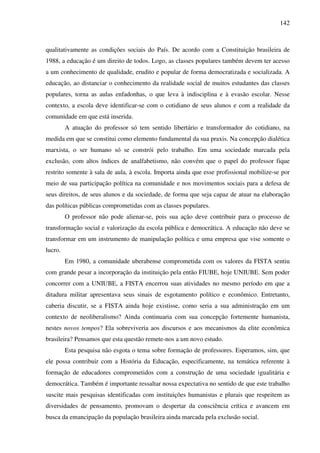 142
qualitativamente as condições sociais do País. De acordo com a Constituição brasileira de
1988, a educação é um direito de todos. Logo, as classes populares também devem ter acesso
a um conhecimento de qualidade, erudito e popular de forma democratizada e socializada. A
educação, ao distanciar o conhecimento da realidade social de muitos estudantes das classes
populares, torna as aulas enfadonhas, o que leva à indisciplina e à evasão escolar. Nesse
contexto, a escola deve identificar-se com o cotidiano de seus alunos e com a realidade da
comunidade em que está inserida.
A atuação do professor só tem sentido libertário e transformador do cotidiano, na
medida em que se constitui como elemento fundamental da sua praxis. Na concepção dialética
marxista, o ser humano só se constrói pelo trabalho. Em uma sociedade marcada pela
exclusão, com altos índices de analfabetismo, não convém que o papel do professor fique
restrito somente à sala de aula, à escola. Importa ainda que esse profissional mobilize-se por
meio de sua participação política na comunidade e nos movimentos sociais para a defesa de
seus direitos, de seus alunos e da sociedade, de forma que seja capaz de atuar na elaboração
das políticas públicas comprometidas com as classes populares.
O professor não pode alienar-se, pois sua ação deve contribuir para o processo de
transformação social e valorização da escola pública e democrática. A educação não deve se
transformar em um instrumento de manipulação política e uma empresa que vise somente o
lucro.
Em 1980, a comunidade uberabense comprometida com os valores da FISTA sentiu
com grande pesar a incorporação da instituição pela então FIUBE, hoje UNIUBE. Sem poder
concorrer com a UNIUBE, a FISTA encerrou suas atividades no mesmo período em que a
ditadura militar apresentava seus sinais de esgotamento político e econômico. Entretanto,
caberia discutir, se a FISTA ainda hoje existisse, como seria a sua administração em um
contexto de neoliberalismo? Ainda continuaria com sua concepção fortemente humanista,
nestes novos tempos? Ela sobreviveria aos discursos e aos mecanismos da elite econômica
brasileira? Pensamos que esta questão remete-nos a um novo estudo.
Esta pesquisa não esgota o tema sobre formação de professores. Esperamos, sim, que
ele possa contribuir com a História da Educação, especificamente, na temática referente à
formação de educadores comprometidos com a construção de uma sociedade igualitária e
democrática. Também é importante ressaltar nossa expectativa no sentido de que este trabalho
suscite mais pesquisas identificadas com instituições humanistas e plurais que respeitem as
diversidades de pensamento, promovam o despertar da consciência crítica e avancem em
busca da emancipação da população brasileira ainda marcada pela exclusão social.
 