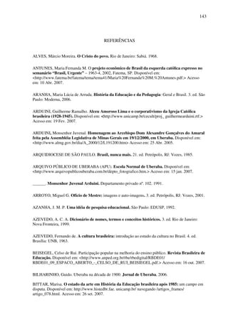 143
REFERÊNCIAS
ALVES, Márcio Moreira. O Cristo do povo. Rio de Janeiro: Sabiá. 1968.
ANTUNES, Maria Fernanda M. O projeto econômico de Brasil da esquerda católica expresso no
semanário “Brasil, Urgente” – 1963-4, 2002, Fatema, SP. Disponível em:
<http://www.fatema.br/fatema/tema/tema41/Maria%20Fernanda%20M.%20Antunes.pdf.> Acesso
em: 10 Abr. 2007.
ARANHA, Maria Lúcia de Arruda. História da Educação e da Pedagogia: Geral e Brasil. 3. ed. São
Paulo: Moderna, 2006.
ARDUINI, Guilherme Ramalho. Alceu Amoroso Lima e o corporativismo da Igreja Católica
brasileira (1928-1945). Disponível em: <http://www.unicamp.br/cecult/proj_ guilhermearduini.rtf.>
Acesso em: 19 Fev. 2007.
ARDUINI, Monsenhor Juvenal. Homenagem ao Arcebispo Dom Alexandre Gonçalves do Amaral
feita pela Assembléia Legislativa de Minas Gerais em 19/12/2000, em Uberaba. Disponível em:
<http://www.almg.gov.br/dia/A_2000/12/L191200.htm> Acesso em: 25 Abr. 2005.
ARQUIDIOCESE DE SÃO PAULO. Brasil, nunca mais. 21. ed. Petrópolis, RJ: Vozes, 1985.
ARQUIVO PÚBLICO DE UBERABA (APU). Escola Normal de Uberaba. Disponível em:
<http://www.arquivopublicouberaba.com.br/depto_fotografico.htm.> Acesso em: 15 jan. 2007.
______. Monsenhor Juvenal Arduini. Departamento privado nº. 102. 1991.
ARROYO, Miguel G. Ofício de Mestre: imagens e auto-imagens. 3. ed. Petrópolis, RJ: Vozes, 2001.
AZANHA, J. M. P. Uma idéia de pesquisa educacional. São Paulo: EDUSP, 1992.
AZEVEDO, A. C. A. Dicionário de nomes, termos e conceitos históricos. 3. ed. Rio de Janeiro:
Nova Fronteira, 1999.
AZEVEDO, Fernando de. A cultura brasileira: introdução ao estudo da cultura no Brasil. 4. ed.
Brasília: UNB, 1963.
BEISEGEL, Celso de Rui. Participação popular na melhoria do ensino público. Revista Brasileira de
Educação. Disponível em: <http://www.anped.org.br/rbe/rbedigital/RBDE01/
RBDE01_09_ESPACO_ABERTO_-_CELSO_DE_RUI_BEISIEGEL.pdf.> Acesso em: 16 out. 2007.
BILHARINHO, Guido. Uberaba na década de 1900. Jornal de Uberaba, 2006.
BITTAR, Marisa. O estado da arte em História da Educação brasileira após 1985: um campo em
disputa. Disponível em: http://www.histedbr.fae. unicamp.br/ navegando /artigos_frames/
artigo_078.html. Acesso em: 26 set. 2007.
 