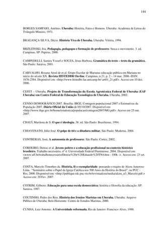 144
BORGES SAMPAIO, Antônio. Uberaba: História, Fatos e Homens. Uberaba: Academia de Letras do
Triângulo Mineiro, 1971.
BRAGANÇA SILVA, Décio. História Viva de Uberaba. Uberaba: Vitória, 1994.
BRZEZINSKI, Iria. Pedagogia, pedagogos e formação de professores: busca e movimento. 3. ed.
Campinas, SP: Papirus, 2000.
CAMPEDELLI, Samira Yossef e SOUZA, Jésus Barbosa. Gramática do texto – texto da gramática.
São Paulo: Saraiva, 2001.
CARVALHO, Rosana Areal de et al. Grupo Escolar de Mariana: educação pública em Mariana no
início do século XX. Revista HISTEDBR On-line, Campinas, n.21, p. 2 – 14 mar. 2006 -ISSN:
1676-2584. Disponível em: <http://www.histedbr.fae.unicamp.br/ art01_21.pdf>. Acesso em 10 dez.
2006.
CEFET – Uberaba. Projeto de Transformação da Escola Agrotécnica Federal de Uberaba (EAF
Uberaba) em Centro Federal de Educação Tecnológica de Uberaba. Uberaba, 2002.
CENSO DEMOGRÁFICO 2007. Brasília: IBGE, Contagem populacional 2007 e Estimativas da
População 2007. Diário Oficial da União de 05/10/2007. Disponível em:
<http://www.ibge.gov.br/home/estatistica/populacao/contagem2007/MG.pdf>. Acesso em 25 out.
2007.
CHAUÍ, Marilena de S. O que é ideologia. 38. ed. São Paulo: Brasiliense, 1994.
CHIAVENATO, Júlio José. O golpe de 64 e a ditadura militar. São Paulo: Moderna, 2004.
CONTRERAS, José. A autonomia de professores. São Paulo: Cortez, 2002.
CORDEIRO, Denise et al. Jovens pobres e a educação profissional no contexto histórico
brasileiro. Trabalho necessário, nº 4: Universidade Federal Fluminense, 2004. Disponível em:
<www.uff.br/trabalhonecessario/Denise%20e%20Eduardo%20TN4.htm - 100k ->. Acesso em: 23 set.
2007.
COSTA, Marcelo Timotheo da. História, fé e exemplaridade: pensando o trajeto de Alceu Amoroso
Lima. “Seminário sobre o Papel da Igreja Católica nos 500 Anos da História do Brasil”, na PUC -
Rio, 2000. Disponível em: <http://publique.rdc.puc-rio.br/revistaalceu/media/alceu_n3_Marcelo.pdf.>
Acesso em: 20 Fev. 2007.
COTRIM, Gilberto. Educação para uma escola democrática: história e filosofia da educação. SP:
Saraiva, 1987.
COUTINHO, Pedro dos Reis. História dos Irmãos Maristas em Uberaba. Uberaba: Arquivo
Público de Uberaba; Belo Horizonte: Centro de Estudos Maristas, 2000.
CUNHA, Luiz Antonio. A Universidade reformada. Rio de Janeiro: Francisco Alves, 1988.
 