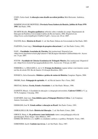 145
CURY, Carlos Jamil. A educação como desafio na ordem jurídica. Belo Horizonte: Autêntica,
2000.
DOMINICANAS DE MONTEILS. Província Nossa Senhora do Rosário, Jubileu de Prata 1970-
1995. São Paulo, 1996.
DUARTE Rosália. Pesquisa qualitativa: reflexões sobre o trabalho de campo. Departamento de
Educação da Pontifícia Universidade Católica do Rio de Janeiro, 2002. Disponível em:
<http://www.scielo.br/pdf/cp/n115/a05n115.pdf >. Acesso em: 28 set. 2007.
FAUSTO, Boris. História do Brasil. 11. ed. São Paulo: Editora da Universidade de São Paulo, 2003.
FAZENDA, Ivani (org.). Metodologia da pesquisa educacional. 2. ed. São Paulo: Cortez, 1991.
FAZU – Faculdades Associadas de Uberaba. Site institucional. Disponível em:
<http://www.fazu.br/novo/setor.php?cdsetor=17&CdLingua=1&ordem=12&SetorIndex=6>. Acesso
em: 15 jan. 2007.
FCETM – Faculdade de Ciências Econômicas do Triângulo Mineiro. Site institucional. Disponível
em: <http://www.fcetm.br/?go=paginas&idtexto=44>. Acesso em: 19 de jan. de 2007.
FERREIRA, J. e DELGADO, L. de A. N. O tempo da ditadura: regime militar e movimentos sociais
em fins do século XX. Rio de Janeiro: Civilização Brasileira, 2003.
FONSECA, Selva Guimarães. Didática e prática de ensino de História. Campinas: Papirus, 2004.
FREIRE, Paulo. Pedagogia do oprimido. 41. ed. Rio de Janeiro: Paz e Terra, 2002.
FREITAG, Bárbara. Escola, Estado e Sociedade. 6. ed. São Paulo: Moraes, 1986.
GADOTTI, Moacir. A faculdade de educação e a integração universitária. Caderno CEDES, nº 2. p.
70-78, Campinas: Unicamp, 1983.
GASPARIN, João Luiz. Uma didática para a Pedagogia Histórico-Crítica. 2. ed. Campinas:
Autores Associados, 2003.
GERMANO, José W. Estado militar e educação no Brasil. São Paulo: Cortez, 1993.
GHIRALDELLI JR, Paulo. História da Educação. 2. ed. São Paulo: Cortez, 2000.
GIROUX, Henry A. Os professores como intelectuais: rumo a uma pedagogia crítica da
aprendizagem. Porto Alegre: Artes Médicas, 1997.
GOMEZ DE SOUZA, L.A. A JUC: os estudantes católicos e a política. Petrópolis: Vozes, 1985.
GORENDER, Jacob. Combate nas trevas. 2. ed. São Paulo: Ática, 1987.
 
