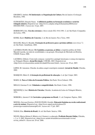 146
GRAMSCI, Antônio. Os Intelectuais e a Organização da Cultura. Rio de Janeiro: Civilização
Brasileira, 1984.
GUIMARÃES, Eduardo Nunes. A influência paulista na formação econômica e social do
triângulo mineiro. Disponível em: <http://www.cedeplar.ufmg.br/diamantina2004/textos/
D04A065.PDF.> Acesso em: 14 jan. 2007.
HOBSBAWN, Eric. Era dos extremos: o breve século XX: 1914-1991. 2. ed. São Paulo: Companhia
das Letras, 1996.
KOSIK, Karel. Dialética do Concreto. 2. ed. Rio de Janeiro: Paz e Terra, 1985.
KULLOK, Maisa G. Brandão. Formação de professores para o próximo milênio: novo lócus? 2.
ed. São Paulo: Annablume, 2004.
LACERDA FILHO, Mozart. Os Caminhos, as pessoas, as idéias: a trajetória política de Gildo
Macedo Lacerda, sua rede de sociabilidades e sua geração. Dissertação de Mestrado em História,
UNESP, Franca, 2006.
LACERDA, Gilberto. Como tudo começou: o jornal foi o pontapé inicial para o começo da imprensa
no Triângulo Mineiro. Jornal Revelação: UNIUBE, 2003. Disponível em:
<http://www.revelacaoonline.uniube.br/cidade03/lavoura2.html>. Acesso em: 29 set. 2007.
LOPES, M. Antonieta. Uberaba: da aldeia caiapó à metrópole estudantil. Jornal da Manhã, Uberaba,
2002.
MARQUES, Mário O. A formação do profissional de educação. 4. ed. Ijuí: Unijuí, 2003.
MARX, K. Para a Crítica da Economia Política. São Paulo: Nova Cultural, 1996.
MELLO, Guiomar N. de. Cidadania e competitividade. São Paulo: Cortez, 1998.
MENDONÇA, José. História de Uberaba. Uberaba: Academia de Letras do Triângulo Mineiro,
1974.
MOREIRA, Antonio F. B. Currículos e programas no Brasil. 11. ed. Campinas: Papirus, 2004.
MOURA, Geovana Ferreira e INÁCIO FILHO, Geraldo. Educação feminina na escola confessional:
a arte de ensinar. Disponível em: <http://www.anped.org.br/reunioes/25/
posteres/geovanaferreiramourap02.rtf>. Acesso em: 17 jan. 2007.
NADAI, Elza. História do Brasil. 16. ed. São Paulo: Saraiva, 1996.
NEVES, Mariza Helena S. Ribeiro et al. Gramsci e a educação. Profissão Docente Online, Uberaba,
v. 2, n. 5, 2002. Disponível em: <http://www.uniube.br/uniube/cursos/mestrado/ revista/
revista_online5>. Acesso em: 20 set. 2006.
 
