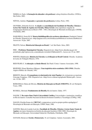 147
NOSELLA, Paolo. A formação do educador e do professor: esboço histórico-filosófico. UFSCar,
São Carlos, 2003.
NÓVOA, António. O passado e o presente dos professores. Lisboa: Porto, 1992.
OLIVEIRA, Sebastião José de. A criação e a consolidação da Faculdade de Filosofia, Ciências e
Letras São Tomás de Aquino em Uberaba, Minas Gerais: uma experiência singular da
Congregação Dominicana no Brasil (1948 – 1961). Dissertação de Mestrado em Educação, UNITRI,
Uberlândia, 2003.
PAOLINELLI, Sonia M. R. Mostra biobibliográfica de escritores uberabenses. Fundação Cultural
de Uberaba. Disponível em: <http://paginas.terra.com.br/educacao/biblioteca/ escritores.htm#inicio>.
Acesso em: 19 jun. 2007.
PILETTI, Nelson. História da Educação no Brasil. 7. ed. São Paulo: Ática, 2003.
PMU – Prefeitura Municipal de Uberaba. Disponível em: <http://www.uberaba.mg.gov.br/
portal/index.php?option=com_content&task=view&id=25&Itemid=67>. Acesso em: 23 set. 2007.
PONTES, Hildebrando. História de Uberaba e a civilização no Brasil Central. Uberaba: Academia
de Letras do Triângulo Mineiro, 1970.
REIS FILHO, C. A educação e a ilusão liberal. São Paulo: Cortez / Autores Associados, 1998.
REZENDE, Eliane Mendonça Márquez. Uma trajetória sócio-econômica (1811-1910). Uberaba:
Arquivo Público de Uberaba, 1991.
RIDENTI, Marcelo. O romantismo revolucionário da Ação Popular: do cristianismo ao maoísmo.
Unicamp, Campinas, 1998. Disponível em: <http://www.cedema.org/uploads/ Ridenti.pdf>. Acesso
em: 10 Abr. 2007.
ROMANELLI, Otaísa de Oliveira. História da Educação no Brasil (1930/1973). 20. ed. Petrópolis:
Vozes, 1998.
RUSSELL, Bertrand. Fundamentos da filosofia. Rio de Janeiro: Zahar, 1977.
SALEM, T. Do centro Dom Vital à Universidade Católica. Universidades e instituições científicas
no Rio de Janeiro. Conselho Nacional de Desenvolvimento Científico e Tecnológico (CNPq), 1982.
SALLES, Gizelda Gomes de. CRUTAC: compromisso social ou projeto político-pedagógico?
Dissertação de Mestrado em Educação, UFRN, Natal, 1986.
SANTOS, Maria de Lourdes Leal dos. Faculdade de Filosofia, Ciências e Letras Santo Tomás de
Aquino: um marco humanista na história da educação brasileira (1960-1980). Dissertação de
Mestrado em Educação, Universidade Federal de Uberlândia, Uberlândia, 2006.
SAVIANI, Dermeval. Escola e Democracia. 34. ed. Campinas: Autores Associados, 2001.
 