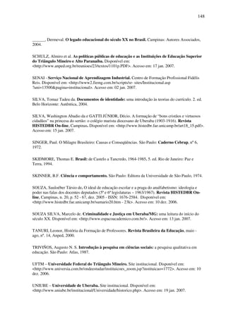 148
______, Dermeval. O legado educacional do século XX no Brasil. Campinas: Autores Associados,
2004.
SCHULZ, Almiro et al. As políticas públicas de educação e as Instituições de Educação Superior
do Triângulo Mineiro e Alto Paranaíba. Disponível em:
<http://www.anped.org.br/reunioes/23/textos/1101p.PDF>. Acesso em: 17 jan. 2007.
SENAI - Serviço Nacional de Aprendizagem Industrial. Centro de Formação Profissional Fidélis
Reis. Disponível em: <http://www2.fiemg.com.br/scripts/sr- sites/Institucional.asp
?uni=13500&pagina=institucional>. Acesso em: 02 jan. 2007.
SILVA, Tomaz Tadeu da. Documentos de identidade: uma introdução às teorias do currículo. 2. ed.
Belo Horizonte: Autêntica, 2004.
SILVA, Washington Abadio da e GATTI JÚNIOR, Décio. A formação de “bons cristãos e virtuosos
cidadãos” na princesa do sertão: o colégio marista diocesano de Uberaba (1903-1916). Revista
HISTEDBR On-line, Campinas. Disponível em: <http://www.histedbr.fae.unicamp.br/art18_15.pdf>.
Acesso em: 15 jan. 2007.
SINGER, Paul. O Milagre Brasileiro: Causas e Conseqüências. São Paulo: Caderno Cebrap, nº 6,
1972.
SKIDMORE, Thomas E. Brasil: de Castelo a Tancredo, 1964-1985. 5. ed. Rio de Janeiro: Paz e
Terra, 1994.
SKINNER, B.F. Ciência e comportamento. São Paulo: Editora da Universidade de São Paulo, 1974.
SOUZA, Sauloéber Társio de. O ideal de educação escolar e a praga do analfabetismo: ideologia e
poder nas falas dos docentes deputados (5ª e 6ª legislaturas – 1963/1967). Revista HISTEDBR On-
line, Campinas, n. 20, p. 52 - 67, dez. 2005 - ISSN: 1676-2584. Disponível em:
<http://www.histedbr.fae.unicamp.br/sumario20.htm - 23k>. Acesso em: 10 dez. 2006.
SOUZA SILVA, Marcelo de. Criminalidade e Justiça em Uberaba/MG: uma leitura do início do
século XX. Disponível em: <http://www.espacoacademico.com.br/>. Acesso em: 13 jan. 2007.
TANURI, Leonor, História da Formação de Professores. Revista Brasileira da Educação, maio -
ago, nº. 14, Anped, 2000.
TRIVIÑOS, Augusto N. S. Introdução à pesquisa em ciências sociais: a pesquisa qualitativa em
educação. São Paulo: Atlas, 1987.
UFTM – Universidade Federal do Triângulo Mineiro. Site institucional. Disponível em:
<http://www.universia.com.br/ondeestudar/instituicoes_zoom.jsp?instituicao=1772>. Acesso em: 10
dez. 2006.
UNIUBE – Universidade de Uberaba. Site institucional. Disponível em:
<http://www.uniube.br/institucional/Universidade/historico.php>. Acesso em: 19 jan. 2007.
 