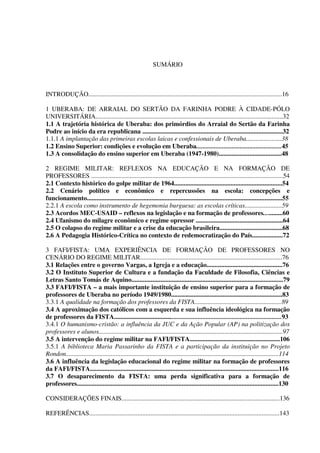 14
SUMÁRIO
INTRODUÇÃO........................................................................................................................16
1 UBERABA: DE ARRAIAL DO SERTÃO DA FARINHA PODRE À CIDADE-PÓLO
UNIVERSITÁRIA....................................................................................................................32
1.1 A trajetória histórica de Uberaba: dos primórdios do Arraial do Sertão da Farinha
Podre ao início da era republicana .......................................................................................32
1.1.1 A implantação das primeiras escolas laicas e confessionais de Uberaba......................38
1.2 Ensino Superior: condições e evolução em Uberaba.....................................................45
1.3 A consolidação do ensino superior em Uberaba (1947-1980).......................................48
2 REGIME MILITAR: REFLEXOS NA EDUCAÇÃO E NA FORMAÇÃO DE
PROFESSORES .......................................................................................................................54
2.1 Contexto histórico do golpe militar de 1964...................................................................54
2.2 Cenário político e econômico e repercussões na escola: concepções e
funcionamento.........................................................................................................................55
2.2.1 A escola como instrumento de hegemonia burguesa: as escolas críticas.......................59
2.3 Acordos MEC-USAID – reflexos na legislação e na formação de professores............60
2.4 Ufanismo do milagre econômico e regime opressor ......................................................64
2.5 O colapso do regime militar e a crise da educação brasileira.......................................68
2.6 A Pedagogia Histórico-Crítica no contexto de redemocratização do País...................72
3 FAFI/FISTA: UMA EXPERIÊNCIA DE FORMAÇÃO DE PROFESSORES NO
CENÁRIO DO REGIME MILITAR........................................................................................76
3.1 Relações entre o governo Vargas, a Igreja e a educação...............................................76
3.2 O Instituto Superior de Cultura e a fundação da Faculdade de Filosofia, Ciências e
Letras Santo Tomás de Aquino..............................................................................................79
3.3 FAFI/FISTA – a mais importante instituição de ensino superior para a formação de
professores de Uberaba no período 1949/1980.....................................................................83
3.3.1 A qualidade na formação dos professores da FISTA......................................................89
3.4 A aproximação dos católicos com a esquerda e sua influência ideológica na formação
de professores da FISTA........................................................................................................93
3.4.1 O humanismo-cristão: a influência da JUC e da Ação Popular (AP) na politização dos
professores e alunos..................................................................................................................97
3.5 A intervenção do regime militar na FAFI/FISTA........................................................106
3.5.1 A biblioteca Maria Passarinho da FISTA e a participação da instituição no Projeto
Rondon....................................................................................................................................114
3.6 A influência da legislação educacional do regime militar na formação de professores
da FAFI/FISTA.....................................................................................................................116
3.7 O desaparecimento da FISTA: uma perda significativa para a formação de
professores.............................................................................................................................130
CONSIDERAÇÕES FINAIS..................................................................................................136
REFERÊNCIAS......................................................................................................................143
 