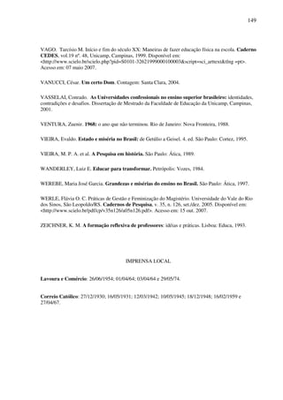 149
VAGO. Tarcísio M. Início e fim do século XX: Maneiras de fazer educação física na escola. Caderno
CEDES, vol.19 nº. 48, Unicamp, Campinas, 1999. Disponível em:
<http://www.scielo.br/scielo.php?pid=S0101-32621999000100003&script=sci_arttext&tlng =pt>.
Acesso em: 07 maio 2007.
VANUCCI, César. Um certo Dom. Contagem: Santa Clara, 2004.
VASSELAI, Conrado. As Universidades confessionais no ensino superior brasileiro: identidades,
contradições e desafios. Dissertação de Mestrado da Faculdade de Educação da Unicamp, Campinas,
2001.
VENTURA, Zuenir. 1968: o ano que não terminou. Rio de Janeiro: Nova Fronteira, 1988.
VIEIRA, Evaldo. Estado e miséria no Brasil: de Getúlio a Geisel. 4. ed. São Paulo: Cortez, 1995.
VIEIRA, M. P. A. et al. A Pesquisa em história. São Paulo: Ática, 1989.
WANDERLEY, Luiz E. Educar para transformar. Petrópolis: Vozes, 1984.
WEREBE, Maria José Garcia. Grandezas e misérias do ensino no Brasil. São Paulo: Ática, 1997.
WERLE, Flávia O. C. Práticas de Gestão e Feminização do Magistério. Universidade do Vale do Rio
dos Sinos, São Leopoldo/RS. Cadernos de Pesquisa, v. 35, n. 126, set./dez. 2005. Disponível em:
<http://www.scielo.br/pdf/cp/v35n126/a05n126.pdf>. Acesso em: 15 out. 2007.
ZEICHNER, K. M. A formação reflexiva de professores: idéias e práticas. Lisboa: Educa, 1993.
IMPRENSA LOCAL
Lavoura e Comércio: 26/06/1954; 01/04/64; 03/04/64 e 29/05/74.
Correio Católico: 27/12/1930; 16/05/1931; 12/03/1942; 10/05/1945; 18/12/1948; 16/02/1959 e
27/04/67.
 