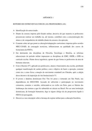 150
APÊNDICE 1
ROTEIRO DE ENTREVISTAS COM OS (AS) PROFESSORES (AS)
Identificação do entrevistado:
Diante da censura imposta pelo Estado militar, descreva de que maneira os professores
procuravam realizar seu trabalho ou, até mesmo, contribuir com a conscientização dos
alunos e de companheiros de trabalho diante da censura e da opressão.
Comente sobre até que ponto as alterações/adaptações curriculares impostas pelos acordos
MEC-USAID, de concepção tecnicista, influenciaram na qualidade dos cursos de
licenciatura da FISTA.
Em detrimento das disciplinas de Filosofia, Sociologia e História, as reformas
educacionais do período militar impuseram as disciplinas de EMC, OSPB, e EPB no
currículo escolar. Diante dessa ingerência, aponte de que forma os professores da área de
humanas atuavam.
Com o Decreto 477, aplicado aos professores, alunos e funcionários das escolas, proibindo
qualquer manifestação de caráter político, com o objetivo de banir a oposição, comente
como era e como ficou a atuação do movimento estudantil em Uberaba, após a edição
desse decreto e da imposição do Ato Institucional nº 5.
O jovem e idealista dominicano Frei Tito foi preso e torturado em São Paulo, nas
dependências do DOI-CODI. Acusado de subversão e participação no movimento
comunista, cometeu o suicídio, enforcando-se no exílio em Paris, para se libertar das
lembranças das torturas a que foi submetido no cárcere no Brasil. Por ser uma instituição
dominicana, de formação humanista, diga se algum clérigo da ala progressista ligado à
FISTA foi perseguido.
Descreva a sua concepção sobre a herança do regime militar para a educação brasileira.
 