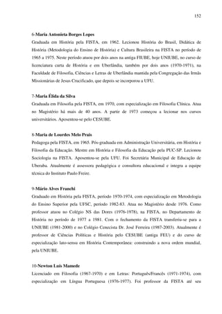 152
6-Maria Antonieta Borges Lopes
Graduada em História pela FISTA, em 1962. Lecionou História do Brasil, Didática de
História (Metodologia do Ensino de História) e Cultura Brasileira na FISTA no período de
1965 a 1975. Neste período atuou por dois anos na antiga FIUBE, hoje UNIUBE, no curso de
licenciatura curta de História e em Uberlândia, também por dois anos (1970-1971), na
Faculdade de Filosofia, Ciências e Letras de Uberlândia mantida pela Congregação das Irmãs
Missionárias de Jesus Crucificado, que depois se incorporou a UFU.
7-Maria Élida da Silva
Graduada em Filosofia pela FISTA, em 1970, com especialização em Filosofia Clínica. Atua
no Magistério há mais de 40 anos. A partir de 1973 começou a lecionar nos cursos
universitários. Aposentou-se pelo CESUBE.
8-Maria de Lourdes Melo Prais
Pedagoga pela FISTA, em 1965. Pós-graduada em Administração Universitária, em História e
Filosofia da Educação. Mestre em História e Filosofia da Educação pela PUC-SP. Lecionou
Sociologia na FISTA. Aposentou-se pela UFU. Foi Secretária Municipal de Educação de
Uberaba. Atualmente é assessora pedagógica e consultora educacional e integra a equipe
técnica do Instituto Paulo Freire.
9-Mário Alves Franchi
Graduado em História pela FISTA, período 1970-1974, com especialização em Metodologia
do Ensino Superior pela UFSC, período 1982-83. Atua no Magistério desde 1976. Como
professor atuou no Colégio NS das Dores (1976-1978), na FISTA, no Departamento de
História no período de 1977 a 1981. Com o fechamento da FISTA transferiu-se para a
UNIUBE (1981-2000) e no Colégio Cenecista Dr. José Ferreira (1987-2003). Atualmente é
professor de Ciências Políticas e História pelo CESUBE (antiga FEU) e do curso de
especialização lato-sensu em História Contemporânea: construindo a nova ordem mundial,
pela UNIUBE.
10-Newton Luís Mamede
Licenciado em Filosofia (1967-1970) e em Letras: Português/Francês (1971-1974), com
especialização em Língua Portuguesa (1976-1977). Foi professor da FISTA até seu
 
