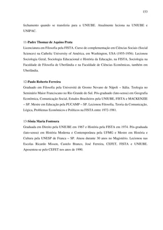 153
fechamento quando se transferiu para a UNIUBE. Atualmente leciona na UNIUBE e
UNIPAC.
11-Padre Thomaz de Aquino Prata
Licenciatura em Filosofia pela FISTA. Curso de complementação em Ciências Sociais (Social
Sciences) na Catholic University of América, em Washington, USA (1955-1956). Lecionou
Sociologia Geral, Sociologia Educacional e História da Educação, na FISTA, Sociologia na
Faculdade de Filosofia de Uberlândia e na Faculdade de Ciências Econômicas, também em
Uberlândia.
12-Paulo Roberto Ferreira
Graduado em Filosofia pela Universitá de Gromo Nevano de Nápoli – Itália. Teologia no
Seminário Maior Franciscano no Rio Grande do Sul. Pós-graduado (lato-sensu) em Geografia
Econômica, Comunicação Social, Estudos Brasileiros pela UNIUBE, FISTA e MACKENZIE
– SP. Mestre em Educação pela PUCAMP – SP. Lecionou Filosofia, Teoria da Comunicação,
Lógica, Problemas Econômicos e Políticos na FISTA entre 1972-1981.
13-Sônia Maria Fontoura
Graduada em Direito pela UNIUBE em 1967 e História pela FISTA em 1974. Pós-graduada
(lato-sensu) em História Moderna e Contemporânea pela UFMG e Mestre em História e
Cultura pela UNESP de Franca – SP. Atuou durante 30 anos no Magistério. Lecionou nas
Escolas Ricardo Misson, Castelo Branco, José Ferreira, CEFET, FISTA e UNIUBE.
Aposentou-se pelo CEFET nos anos de 1990.
 