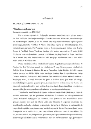 154
APÊNDICE 3
TRANSCRIÇÃO DAS ENTREVISTAS
Abigail de Jesus Bracarense
Entrevista concedida em: 25/01/2007
Em termos de trajetória, fiz Pedagogia, sem saber o que era o curso, porque morava
em Belo Horizonte e estava preparada para fazer Faculdade de Belas Artes, quando meu pai
foi transferido para Uberaba, e não era comum uma moça morar sozinha na capital. Quando
cheguei aqui, não tinha Faculdade de Artes e uma colega sugeriu que fizesse Pedagogia, pois,
tinha jeito para dar aula. Fiz Pedagogia como se fosse uma arte, pois tinha a veia da arte.
Fomos à Faculdade Santo Tomás de Aquino, criei muitas expectativas. É muito difícil
desvincular, mas eu abracei esta causa no exercício da função pedagógica. O que contribuiu
foi eu não ter feito artes naquela época; fiz uma pedagogia desvinculada, mas, a vida inteira
nunca tirei o pé da sala de aula.
Minha militância político-estudantil antecedeu a chegada à Faculdade Santo Tomás de
Aquino. Em Belo Horizonte, quando era estudante do 2º grau, fui representante estudantil do
Colégio Nossa Senhora da Piedade. Fiz curso Normal na União Católica de MG, e numa
eleição que teve em 1963 e 1964, eu fui da chapa vitoriosa. Era vice-presidente da União
Católica do Estado, cuidando da parte da união com o interior do estado. Quando estourou a
Revolução de 64, o nosso presidente foi preso e assustei muito, pois tinha um amigo,
chamado Pitágoras, que na época foi preso, e nunca mais tive notícias sobre ele. Mesmo seu
pai, sendo capitão, não se teve mais notícias dele, nem depois da anistia política. Logo depois,
vim para Uberaba, as pessoas foram silenciadas e os movimentos diminuíram.
Quando vim para Uberaba, de repente mal entrei na faculdade, já estava na chapa de
Eduardo Guimarães, que foi presidente do Diretório Acadêmico. Fui vice-presidente do
Centro de Estudos Pedagógicos da Faculdade. Mas, padecia de uma discriminação muito
grande: enquanto meu pai me olhava lendo uma literatura de esquerda acadêmica, me
considerando abelhuda, estudando os primórdios da teoria da libertação e participando da
pastoral universitária, meus irmãos eram ideologicamente de direita. Entretanto, havia outros
de esquerda. Na faculdade, eu era vista como filha de militar que, estava lá para delatar. Um
dia, em uma reunião, fui para participar, gostava de participar de tudo e uma pessoa me disse:
eu reconheço suas habilidades e competências, mas, nós não te queremos aqui, participando
 