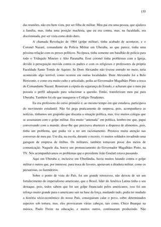 155
das reuniões, não era bem vista, por ser filha de militar. Meu pai era uma pessoa, que ajudava
a família, mas, tinha uma posição machista, que eu era contra, mas, na faculdade, era
discriminada, por ser vista como dedo duro.
A chamada Revolução de 1964 (golpe militar), tinha acabado de acontecer, e o
Coronel Nazaré, comandante da Polícia Militar em Uberaba, ao que parece, tinha uma
péssima relação com os presos políticos. Na época, tinha somente um batalhão de polícia para
todo o Triângulo Mineiro e Alto Paranaíba. Esse coronel tinha problemas com a Igreja,
devido à perseguição movida contra os padres e com os religiosos e professores da própria
Faculdade Santo Tomás de Aquino. Se Dom Alexandre não tivesse entrado no meio, teria
acontecido algo terrível, como ocorreu em outras localidades. Dom Alexandre foi a Belo
Horizonte, e como era muito culto e articulado, pediu ao Governador Magalhães Pinto a troca
do Comandante Nazaré. Reuniram a cúpula da segurança do Estado, e acharam que o meu pai
possuía o perfil adequado para solucionar a questão. Então, transferiram meu pai para
Uberaba. Também foi ele que inaugurou o Colégio Tiradentes.
Eu era professora do curso primário e, ao mesmo tempo em que estudava, participava
do movimento estudantil. Não fui pega praticamente de surpresa, pois, acompanhava as
notícias, tínhamos um grupinho que discutia a situação política, mas, tive muitos colegas que
se assustaram com o golpe militar. Era muito “antenada” em política, lembro-me que, papai
conversando com a mamãe, disse-lhe que precisava abastecer a dispensa de alimentos, pois,
tinha um problema, que podia vir a ter um racionamento. Prestava muita atenção nas
conversas de meu pai. Um dia, na escola, durante o recreio, vi muitos soldados invadindo uma
garagem de empresa de ônibus. Os militares, também tomavam posse dos meios de
comunicação. Naquele dia, houve um pronunciamento do Governador Magalhães Pinto, na
TV. Nós acompanhávamos os problemas que o presidente João Goulart estava passando.
Aqui em Uberaba e, inclusive em Uberlândia, havia muitos lutando contra o golpe
militar e outros que, por interesse, para troca de favores, apoiavam a ditadura militar, como os
pecuaristas, os fazendeiros.
Sobre o ponto de vista do País, foi um grande retrocesso, não deixou de ser um
fortalecimento do imperialismo americano, que o Brasil, líder da América Latina tinha o seu
destaque, pois, todos sabem que foi um golpe financiado pelos americanos, isso foi um
reforço muito grande para o americano sair na base da força, mudando tudo, podia ter mudado
a história sócio-econômico do nosso País, conseguiram calar o povo, sobre determinados
aspectos sob tortura, mas, eles provocaram várias cabeças, tais como, Chico Buarque na
música, Paulo Freire na educação, e muitos outros, continuaram produzindo. Não
 