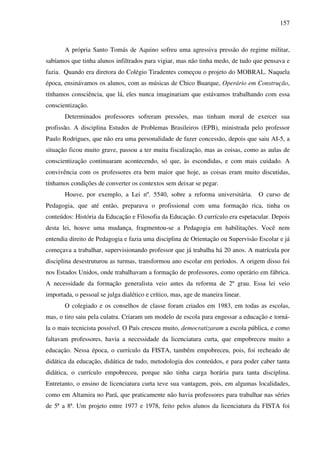 157
A própria Santo Tomás de Aquino sofreu uma agressiva pressão do regime militar,
sabíamos que tinha alunos infiltrados para vigiar, mas não tinha medo, de tudo que pensava e
fazia. Quando era diretora do Colégio Tiradentes começou o projeto do MOBRAL. Naquela
época, ensinávamos os alunos, com as músicas de Chico Buarque, Operário em Construção,
tínhamos consciência, que lá, eles nunca imaginariam que estávamos trabalhando com essa
conscientização.
Determinados professores sofreram pressões, mas tinham moral de exercer sua
profissão. A disciplina Estudos de Problemas Brasileiros (EPB), ministrada pelo professor
Paulo Rodrigues, que não era uma personalidade de fazer concessão, depois que saiu AI-5, a
situação ficou muito grave, passou a ter muita fiscalização, mas as coisas, como as aulas de
conscientização continuaram acontecendo, só que, às escondidas, e com mais cuidado. A
convivência com os professores era bem maior que hoje, as coisas eram muito discutidas,
tínhamos condições de converter os contextos sem deixar se pegar.
Houve, por exemplo, a Lei nº. 5540, sobre a reforma universitária. O curso de
Pedagogia, que até então, preparava o profissional com uma formação rica, tinha os
conteúdos: História da Educação e Filosofia da Educação. O currículo era espetacular. Depois
desta lei, houve uma mudança, fragmentou-se a Pedagogia em habilitações. Você nem
entendia direito de Pedagogia e fazia uma disciplina de Orientação ou Supervisão Escolar e já
começava a trabalhar, supervisionando professor que já trabalha há 20 anos. A matrícula por
disciplina desestruturou as turmas, transformou ano escolar em períodos. A origem disso foi
nos Estados Unidos, onde trabalhavam a formação de professores, como operário em fábrica.
A necessidade da formação generalista veio antes da reforma de 2º grau. Essa lei veio
importada, o pessoal se julga dialético e crítico, mas, age de maneira linear.
O colegiado e os conselhos de classe foram criados em 1983, em todas as escolas,
mas, o tiro saiu pela culatra. Criaram um modelo de escola para engessar a educação e torná-
la o mais tecnicista possível. O País cresceu muito, democratizaram a escola pública, e como
faltavam professores, havia a necessidade da licenciatura curta, que empobreceu muito a
educação. Nessa época, o currículo da FISTA, também empobreceu, pois, foi recheado de
didática da educação, didática de tudo, metodologia dos conteúdos, e para poder caber tanta
didática, o currículo empobreceu, porque não tinha carga horária para tanta disciplina.
Entretanto, o ensino de licenciatura curta teve sua vantagem, pois, em algumas localidades,
como em Altamira no Pará, que praticamente não havia professores para trabalhar nas séries
de 5ª a 8ª. Um projeto entre 1977 e 1978, feito pelos alunos da licenciatura da FISTA foi
 