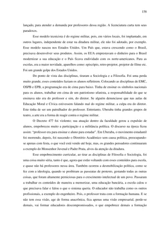 158
lançado, para atender a demanda por professores dessa região. A licenciatura curta tem seus
paradoxos.
Esse modelo tecnicista é do regime militar, pois, em vários locais, foi implantado, em
outros lugares, independente de estar na ditadura militar, ele não foi adotado, por exemplo.
Esse modelo nasceu nos Estados Unidos. Um País que, estava crescendo como o Brasil,
precisava desenvolver seus produtos. Assim, os EUA emprestavam o dinheiro para o Brasil
modernizar a sua educação e o País ficava endividado com os norte-americanos. Para as
escolas, era a maior novidade, aparelhos como: episcópio, retro-projetor, projetor de filme etc.
Foi um grande golpe dos Estados Unidos.
Do ponto de vista das disciplinas, tiraram a Sociologia e a Filosofia. Foi uma perda
muito grande, esses conteúdos faziam os alunos refletirem. Colocando as disciplinas de EMC,
OSPB e EPB, a programação era de cima para baixo. Tinha de ensinar os símbolos nacionais
para os alunos, trabalhar em cima de um patriotismo ufanista, a responsabilidade do que se
ensinava não era do professor e sim, do diretor. Se alguém denunciasse que nas aulas de
Educação Moral e Cívica estivessem falando mal do regime militar, a culpa era do diretor.
Este tinha de ser um patrulhador do professor. Entretanto, Uberaba tinha grandes grupos de
teatro, a arte era a forma de reagir contra o regime militar.
O Decreto 477 foi violento; sua atuação dentro da faculdade gerou a expulsão de
alunos, empobreceu muito a participação e a militância política. O discurso na época ficou
assim: “professor era para ensinar e aluno para estudar”. Em Uberaba, o movimento estudantil
foi morrendo, depois, foi nascendo o Diretório Acadêmico sem causa política, preocupando-
se apenas com festa, o que você está vendo até hoje, mas, os grandes pensadores continuaram
a exemplo do Monsenhor Juvenal e Padre Prata, alvos da atenção da ditadura.
Esse empobrecimento curricular, ao tirar as disciplinas de Filosofia e Sociologia, foi
uma coisa muito séria, tanto é que, agora que estão voltando com esses conteúdos para escola,
e quase não há professores nessa área. Também ocorreu a desmobilização política, como se
fez com a ideologia, quando se proibiram as passeatas de protesto, gestando todas as outras
coisas, que foram altamente perniciosas para o crescimento intelectual de um povo. Passaram
a trabalhar os conteúdos de maneira a memorizar, uma educação bancária, a escola calou o
que precisava falar e falou o que o sistema queria. O educador não trabalha como os outros
profissionais, a exemplo do engenheiro. Pois, o professor trata com a formação humana. E se
não tem essa visão, age de forma anacrônica, fica apenas uma visão empresarial, perde-se
demais, vai formar educadores descompromissados, o que empobrece demais a formação
 