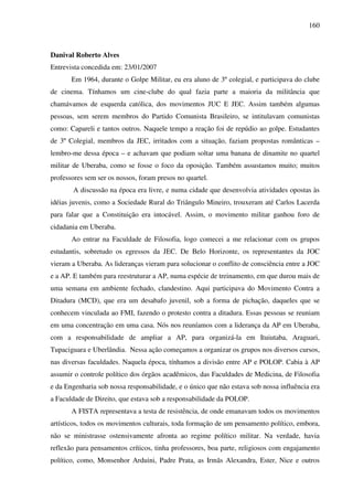 160
Danival Roberto Alves
Entrevista concedida em: 23/01/2007
Em 1964, durante o Golpe Militar, eu era aluno de 3º colegial, e participava do clube
de cinema. Tínhamos um cine-clube do qual fazia parte a maioria da militância que
chamávamos de esquerda católica, dos movimentos JUC E JEC. Assim também algumas
pessoas, sem serem membros do Partido Comunista Brasileiro, se intitulavam comunistas
como: Capareli e tantos outros. Naquele tempo a reação foi de repúdio ao golpe. Estudantes
de 3º Colegial, membros da JEC, irritados com a situação, faziam propostas românticas –
lembro-me dessa época – e achavam que podiam soltar uma banana de dinamite no quartel
militar de Uberaba, como se fosse o foco da oposição. Também assustamos muito; muitos
professores sem ser os nossos, foram presos no quartel.
A discussão na época era livre, e numa cidade que desenvolvia atividades opostas às
idéias juvenis, como a Sociedade Rural do Triângulo Mineiro, trouxeram até Carlos Lacerda
para falar que a Constituição era intocável. Assim, o movimento militar ganhou foro de
cidadania em Uberaba.
Ao entrar na Faculdade de Filosofia, logo comecei a me relacionar com os grupos
estudantis, sobretudo os egressos da JEC. De Belo Horizonte, os representantes da JOC
vieram a Uberaba. As lideranças vieram para solucionar o conflito de consciência entre a JOC
e a AP. E também para reestruturar a AP, numa espécie de treinamento, em que durou mais de
uma semana em ambiente fechado, clandestino. Aqui participava do Movimento Contra a
Ditadura (MCD), que era um desabafo juvenil, sob a forma de pichação, daqueles que se
conhecem vinculada ao FMI, fazendo o protesto contra a ditadura. Essas pessoas se reuniam
em uma concentração em uma casa. Nós nos reuníamos com a liderança da AP em Uberaba,
com a responsabilidade de ampliar a AP, para organizá-la em Ituiutaba, Araguari,
Tupaciguara e Uberlândia. Nessa ação começamos a organizar os grupos nos diversos cursos,
nas diversas faculdades. Naquela época, tínhamos a divisão entre AP e POLOP. Cabia à AP
assumir o controle político dos órgãos acadêmicos, das Faculdades de Medicina, de Filosofia
e da Engenharia sob nossa responsabilidade, e o único que não estava sob nossa influência era
a Faculdade de Direito, que estava sob a responsabilidade da POLOP.
A FISTA representava a testa de resistência, de onde emanavam todos os movimentos
artísticos, todos os movimentos culturais, toda formação de um pensamento político, embora,
não se ministrasse ostensivamente afronta ao regime político militar. Na verdade, havia
reflexão para pensamentos críticos, tinha professores, boa parte, religiosos com engajamento
político, como, Monsenhor Arduini, Padre Prata, as Irmãs Alexandra, Ester, Nice e outros
 