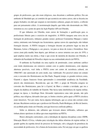 161
grupos de professores, que não eram religiosos, mas discutiam o ambiente político. Era um
ambiente de liberdade que, ao contrário do que acontecia em outros cursos, não se discutia em
grupos fechados; era dali que surgiam os movimentos culturais, grupos de teatros, a reflexão
para um pensamento crítico. A reestruturação daquilo, que tinha sido desmontado em 1964,
remontou-se; era o ponto de apoio da Ação Popular (AP) em Uberaba.
O que tínhamos em Uberaba, eram cursos de formações e qualificação para os
profissionais liberais para o exercício do magistério. A FISTA inaugura uma nova era na
formação de professores, tínhamos grandes nomes: professor Constantino Marques e tantos
outros, entretanto sem formação nas licenciaturas, apenas cursos de capacitação, não tinham
formação docente. A FISTA inaugura a formação docente em primeiro lugar na área de
Humanas, Letras e Pedagogia e, aos poucos, vai para as áreas de exatas e biomédicas. Seus
cursos eram pela manhã, bem depois, que abriram os cursos noturnos nos anos de 1970, o
qual ampliou muito sua oferta, e hoje o que existe de memória de docentes em Uberaba, é
tributário da Faculdade de Filosofia e depois na sua continuidade através da FISTA.
O ambiente da Faculdade era uma espécie de protetorado, como ambiente católico
com irmãs dominicanas em ostensivo contato com os padres dominicanos, com algumas
aberturas possíveis, você tinha a FISTA como um centro de resistência cultural, em
1966/1967, não autorizado de certo modo, mas viabilizado. Foi possível entrar em contato
com o convento dos Dominicanos em São Paulo. Naquele tempo, os grandes teóricos como,
Gianotti e alguns franceses foram apresentados à comunidade acadêmica da Faculdade,
através dos dominicanos. Recordo-me, que em 1967, o grupo de Filosofia estagiou no
convento dos Dominicanos, para ler o Capital, de Marx e estudar a novidade, que era a
origem da dialética do trabalho de Gianotti. Não havia tanta interferência do regime militar,
porque na época, o Arcebispo Dom Alexandre representava uma mão pesada, não pela
política, mas religiosa, deixando claro que, os limites estreitos, pelos quais a FISTA circulava
eram intocáveis. Vez por outra, havia alguma informação, que as coisas não corriam como
deviam. Recebemos notícias que o professor de Filosofia, Paulo Rodrigues, do Rio de Janeiro,
era acolhido pelas irmãs em Uberaba, sem que houvesse confissão pública.
Sobre os delatores, não sabíamos que tivessem alunos infiltrados, sabíamos que
tinham alunos opositores às idéias que eram majoritárias na FISTA.
Houve alterações curriculares, com a introdução de algumas disciplinas como: OSPB,
Educação Moral e Cívica, voltadas para veiculação das idéias ufanistas do regime militar. A
grande quebra da espinha dorsal do processo de formação, sob a alegação da premência da
necessidade de professores, foi a fratura da licenciatura curta. Foi um jogo em que se quebrou
 