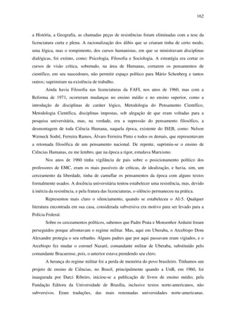 162
a História, a Geografia, as chamadas peças de resistências foram eliminadas com a tese da
licenciatura curta e plena. A racionalização dos álibis que se criaram tinha de certo modo,
uma lógica, mas o rompimento, dos cursos humanistas, em que se ministravam disciplinas
dialógicas, foi extinto, como: Psicologia, Filosofia e Sociologia. A estratégia era cortar os
cursos de visão crítica, sobretudo, na área de Humanas, cortarem os pensamentos de
científico, em seu nascedouro, não permitir espaço político para Mário Schenberg e tantos
outros; suprimiram na existência de trabalho.
Ainda havia Filosofia nas licenciaturas da FAFI, nos anos de 1960, mas com a
Reforma de 1971, ocorreram mudanças no ensino médio e no ensino superior, como a
introdução de disciplinas de caráter lógico, Metodologia do Pensamento Científico,
Metodologia Científica, disciplinas impostas, sob alegação de que eram voltadas para a
pesquisa universitária, mas, na verdade, era a supressão do pensamento filosófico, a
desmontagem de toda Ciência Humana, naquela época, existente do ISEB, como: Nelson
Werneck Sodré, Ferreira Ramos, Álvaro Ferreira Pinto e todos os demais, que representavam
a retomada filosófica de um pensamento nacional. De repente, suprimiu-se o ensino de
Ciências Humanas, eu me lembro, que na época a rigor, estudava Marxismo.
Nos anos de 1960 tinha vigilância de pais sobre o posicionamento político dos
professores de EMC, eram os mais passíveis de críticas, de idealização, e havia, sim, um
cerceamento da liberdade, tinha de camuflar os pensamentos da época com alguns textos
formalmente usados. A docência universitária tentou estabelecer uma resistência, mas, devido
à inércia da resistência, e pela fratura das licenciaturas, o silêncio permaneceu na prática.
Representou mais claro o silenciamento, quando se estabeleceu o AI-5. Qualquer
literatura encontrada em sua casa, considerada subversiva era motivo para ser levado para a
Polícia Federal.
Sobre os cerceamentos políticos, sabemos que Padre Prata e Monsenhor Arduini foram
perseguidos porque afrontavam o regime militar. Mas, aqui em Uberaba, o Arcebispo Dom
Alexandre protegia o seu rebanho. Alguns padres que por aqui passavam eram vigiados, e o
Arcebispo fez mudar o coronel Nazaré, comandante militar de Uberaba, substituído pelo
comandante Bracarense, pois, o anterior estava prendendo seu clero.
A herança do regime militar foi a perda de memória do povo brasileiro. Tínhamos um
projeto de ensino de Ciências, no Brasil, principalmente quando a UnB, em 1960, foi
inaugurada por Darci Ribeiro, iniciou-se a publicação de livros de ensino médio, pela
Fundação Editora da Universidade de Brasília, inclusive textos norte-americanos, não
subversivos. Eram traduções, das mais renomadas universidades norte-americanas.
 