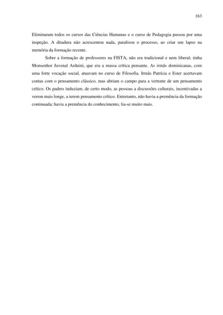 163
Eliminaram todos os cursos das Ciências Humanas e o curso de Pedagogia passou por uma
inspeção. A ditadura não acrescentou nada, paralisou o processo, ao criar um lapso na
memória da formação recente.
Sobre a formação de professores na FISTA, não era tradicional e nem liberal; tinha
Monsenhor Juvenal Arduini, que era a massa crítica pensante. As irmãs dominicanas, com
uma forte vocação social, atuavam no curso de Filosofia. Irmãs Patrícia e Ester acertavam
contas com o pensamento clássico, mas abriam o campo para a vertente de um pensamento
crítico. Os padres induziam, de certo modo, as pessoas a discussões culturais, incentivadas a
verem mais longe, a terem pensamento crítico. Entretanto, não havia a premência da formação
continuada; havia a premência do conhecimento, lia-se muito mais.
 